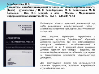 Белобородова, Н. В.
Алгоритмы антибиотикотерапии в эпоху антибиотикорезистентности
[Текст] : руководство / Н. В. Белобородова, М. Б. Черненькая, М. Б.
Богданов. - Изд. 3-е, перераб. и доп. - Москва : Медицинское
информационное агентство, 2019. - 360 с. 615.341/Б 43
Керівництво містить практичні рекомендації про
вибір раціональної антибіотикотерапії гнійно -
запальних захворювань і ускладнень із застосуванням
алгоритмів.
Третє видання керівництва перероблене з
урахуванням сучасних "проблемних" збудників,
доповнене відомостями про нові антибактеріальні
препарати, особливості антибіотикотерапії в
неонатології та ін. В доступній формі приведені
детальні відомості про бактерії - збудники, про
переваги і небажані ефекти антибіотиків, дані поради
за інтерпретацією результатів мікробіологічних
досліджень.
Для практикуючих лікарів усіх спеціальностей,
клінічних фармакологів, клінічних мікробіологів,
студентів медичних внз.
 