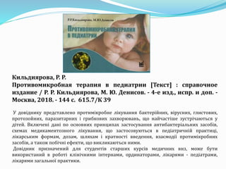 Кильдиярова, Р. Р.
Противомикробная терапия в педиатрии [Текст] : справочное
издание / Р. Р. Кильдиярова, М. Ю. Денисов. - 4-е изд., испр. и доп. -
Москва, 2018. - 144 с. 615.7/К 39
У довіднику представлено протимікробне лікування бактерійних, вірусних, глистових,
протозойних, паразитарних і грибкових захворювань, що найчастіше зустрічаються у
дітей. Включені дані по основних принципах застосування антибактеріальних засобів,
схемах медикаментозного лікування, що застосовуються в педіатричній практиці,
лікарським формам, дозам, шляхам і кратності введення, взаємодії протимікробних
засобів, а також побічні ефекти, що викликаються ними.
Довідник призначений для студентів старших курсів медичних внз, може бути
використаний в роботі клінічними інтернами, ординаторами, лікарями - педіатрами,
лікарями загальної практики.
 