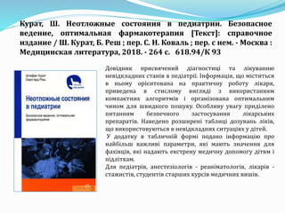 Довідник присвячений діагностиці та лікуванню
невідкладних станів в педіатрії. Інформація, що міститься
в ньому орієнтована на практичну роботу лікаря,
приведена в стислому вигляді з використанням
компактних алгоритмів і організована оптимальним
чином для швидкого пошуку. Особливу увагу приділено
питанням безпечного застосування лікарських
препаратів. Наведено розширені таблиці дозувань ліків,
що використовуються в невідкладних ситуаціях у дітей.
У додатку в табличній формі подано інформацію про
найбільш важливі параметри, які мають значення для
фахівців, які надають екстрену медичну допомогу дітям і
підліткам.
Для педіатрів, анестезіологів - реаніматологів, лікарів -
стажистів, студентів старших курсів медичних вишів.
Курат, Ш. Неотложные состояния в педиатрии. Безопасное
ведение, оптимальная фармакотерапия [Текст]: справочное
издание / Ш. Курат, Б. Реш ; пер. С. Н. Коваль ; пер. с нем. - Москва :
Медицинская литература, 2018. - 264 с. 618.94/К 93
 