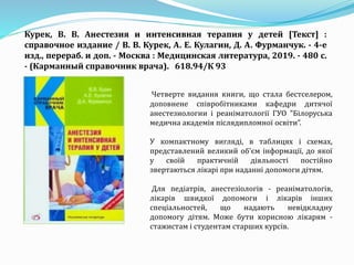 Четверте видання книги, що стала бестселером,
доповнене співробітниками кафедри дитячої
анестезиологии і реаніматології ГУО "Білоруська
медична академія післядипломної освіти”.
У компактному вигляді, в таблицях і схемах,
представлений великий об'єм інформації, до якої
у своїй практичній діяльності постійно
звертаються лікарі при наданні допомоги дітям.
Для педіатрів, анестезіологів - реаніматологів,
лікарів швидкої допомоги і лікарів інших
спеціальностей, що надають невідкладну
допомогу дітям. Може бути корисною лікарям -
стажистам і студентам старших курсів.
Курек, В. В. Анестезия и интенсивная терапия у детей [Текст] :
справочное издание / В. В. Курек, А. Е. Кулагин, Д. А. Фурманчук. - 4-е
изд., перераб. и доп. - Москва : Медицинская литература, 2019. - 480 с.
- (Карманный справочник врача). 618.94/К 93
 