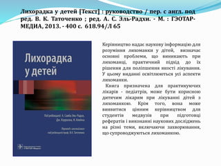Керівництво надає наукову інформацію для
розуміння лихоманки у дітей, визначає
основні проблеми, що виникають при
лихоманці, практичний підхід до їх
рішення для поліпшення якості лікування.
У цьому виданні освітлюються усі аспекти
лихоманки.
Книга призначена для практикуючих
лікарів - педіатрів, може бути корисною
дитячим лікарям при лікуванні дітей з
лихоманкою. Крім того, вона може
виявитися цінним керівництвом для
студентів медвузів при підготовці
рефератів і виконанні наукових досліджень
на різні теми, включаючи захворювання,
що супроводжуються лихоманкою.
Лихорадка у детей [Текст] : руководство / пер. с англ. под
ред. В. К. Таточенко ; ред. А. С. Эль-Радхи. - М. : ГЭОТАР-
МЕДИА, 2013. - 400 с. 618.94/Л 65
 