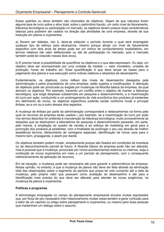 Orçamento Empresarial – Planejamento e Controle Gerencial

Esses padrões ou alvos também são chamados de objetivos. Sejam de que natureza forem
alguma taxa de lucro sobre o ativo total, sobre o patrimônio líquido, um certo nível de faturamento,
liderança tecnológica ou participação no mercado, os objetivos devem possuir duas características
básicas para poderem ser usados na direção das atividades de uma empresa, através de sua
tradução em planos e orçamentos:

a) Devem ser datados, isto é, deve-se estipular o período durante o qual será empregado
qualquer tipo de esforço para alcançá-los, mesmo porque atingir um nível de faturamento
especifico com dois anos de atraso pode ser um indício de comportamento insatisfatório, em
termos relativos (de valor deflacionado ou até de participação no mercado, pois o mercado
também pode ter crescido nesses dois anos).

b) É preciso haver a possibilidade de quantificar os objetivos e o que eles expressam. Ou seja, um
objetivo deve ser acompanhado por uma unidade de medida — valor monetário, unidade de
produção, horas de trabalho etc. Essa quantificação é que deve lançar as bases para o
julgamento dos planos e sua execução como índices relativos e absolutos de desempenho.

Evidentemente, os objetivos, como reflexo dos níveis de desempenho desejados pela
administração e pelos proprietários de uma empresa, estão sujeitos a modificações. A alteração
de objetivos pode ser provocada ou exigida por mudanças na filosofia básica da empresa, da qual
derivam os objetivos. Por exemplo, havendo um conflito entre o objetivo de manter a liderança
tecnológica, que exige despesas substanciais em pesquisa e desenvolvimento, e a maximização
do lucro por ação, conduzindo a um prolongamento da vida econômica dos produtos já existentes
em detrimento de novos, os objetivos específicos poderão oscilar conforme mude a principal
ênfase, se a um ou a outro desses dois aspectos.

A mudança de ênfase por parte da administração corresponderá a deslocamentos na forma pela
qual os recursos da empresa serão usados— por exemplo, se a maximização do lucro por ação
nos termos descritos for preferida à manutenção da liderança tecnológica, muito provavelmente as
datações que se destinariam a laboratórios de pesquisa e desenvolvimento passarão, em parte,
pelo menos, à ampliação do quadro de vendas e ao esforço de marketing em geral para a
promoção dos produtos já existentes, com a finalidade de prolongar o seu uso através de melhor
assistência técnica, oferecimento de vantagens especiais, identificação de novos usos para o
mesmo bem, propaganda, e assim por diante.

Os objetivos também podem mudar, simplesmente porque são fixados em condições de incerteza
ou de desconhecimento parcial do futuro. A filosofia básica da empresa pode não ser alterada,
mas é possível que a mudança, provocada por novos acontecimentos externos ou internos, exija a
confecção de novos orçamentos em meio a um período de planejamento, com o consequente
redirecionamento da aplicação de recursos.

Em tal situação, a mudança pode ser necessária até para garantir a sobrevivência da empresa.
Nossa opinião, no entanto, é que a mudança de planos não deve ser feita através da eliminação
total das observações sobre o segmento do período que possa ter sido cumprido até a data da
mudança, pelo próprio valor que possuem como avaliação do desempenho e até para a
identificação mais precisa do que deve ser alterado para atender às novas exigências, na
mudança de planos e orçamentos.

Políticas e programas

A terminologia empregada no campo do planejamento empresarial envolve muitas expressões
que, por força de seu necessário inter-relacionamento muitas vezes tendem a gerar confusão para
o leitor de um capítulo ou artigo sobre planejamento e orçamentos, ou mesmo para duas pessoas
que mantenham um diálogo sobre o assunto.




                                        Prof. Paulo César                                              10
 