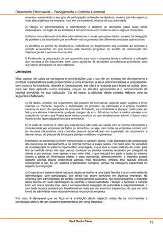 Orçamento Empresarial – Planejamento e Controle Gerencial
       empresa, aumentando o seu grau de participação na fixação de objetivos, mesmo que não sejam os
       mais altos objetivos da empresa, mas sim na medida do alcance de sua autoridade.

       c) Obriga os administradores a quantificarem e datarem as atividades pelas quais serão
       responsáveis, em lugar de se limitarem a compromissos com metas ou alvos vagos e imprecisos.

       d) Reduz o envolvimento dos altos administradores com as operações diárias, através da delegação
       de poderes e de autoridade que se refletem nos orçamentos das diferentes unidades operacionais.

       e) identifica os pontos de eficiência ou ineficiência no desempenho das unidades da empresa e
       permite acompanhar em que termos está havendo progresso no sentido da consecução dos
       objetivos gerais e parciais da empresa.

       f) Finalmente, a preparação de um orçamento para toda a empresa tende a melhorar a utilização
       dos recursos a ela disponíveis, bem como ajustá-los às atividades consideradas prioritárias, para
       que sejam alcançados os seus objetivos.

Limitações

Mas, apesar de todas as vantagens e contribuições que o uso de um sistema de planejamento e
controle orçamentários pode proporcionar a uma empresa, a seus administradores e proprietárias,
bem como a funcionários, clientes e fornecedores, ele não é a resposta para todos os males, pois,
para ser bem aplicado numa empresa, requer as atitudes apropriadas e o conhecimento da
técnica envolvida na sua utilização. Via de regra, a utilidade deste sistema esbarra com os
seguintes obstáculos:

       a) Os dados contidos nos orçamentos não passam de estimativas, estando assim sujeitos a erros
       maiores ou menores, segundo a sofisticação do processo de estimação e a própria incerteza
       inerente ao ramo de operações da empresa. Entretanto, se a finalidade é planejar, nada pode ser
       feito para eliminar inteiramente qualquer margem de erro. Afinal de contas, é melhor planejar com
       consciência do erro que Possa estar sendo cometido do que simplesmente admitir o futuro como
       incerto e não fazer preparativos para enfrentá-lo.

       b) O custo do sistema. E claro que esta técnica não pode ser usada com a mesma intensidade e
       complexidade por empresas de todos os tamanhos, ou seja, nem todas as empresas contam com
       os recursos necessários para contratar pessoal especializado em supervisão de orçamentos e
       desviar tempo do pessoal de linha para planejar e elaborar orçamentos.

       Entretanto, os benefícios já foram mencionados e parecem claros. Tudo dependeria da comparação
       dos benefícios do planejamento e do controle formais a esses custos. Por outro lado, há variações
       de complexidade no sistema orçamentário empregado, o que leva a níveis distintos de custo: para
       fins de controle talvez não seja preciso conhecer os pedidos mensais recebidos por categoria de
       cliente e por produto, mas apenas o seu valor total, o que reduzirá em parte o custo do sistema
       (sendo a perda de informação inferior a essa economia); alternativamente, a empresa poderá
       elaborar apenas alguns orçamentos parciais mais relevantes, embora este capítulo procure
       recomendar o uso de um sistema orçamentário completo, porque há vantagens específicas no
       aspecto da integração.

       c) O uso de um sistema desta natureza ajusta-se melhor a uma dada filosofia e a um certo estilo de
       administração (com participação) que talvez não sejam aceitáveis em algumas empresas. Na
       empresa com administração de caráter excessivamente autoritário, não recomendamos o emprego
       desta técnica em suas ramificações de controle e responsabilidade. Planejar e controlar é sempre
       bom, em nossa opinião mas, sem a correspondente delegação de autoridade e responsabilidade, o
       uso desta técnica acabará por transformar-se mais em um exercício dispendioso do que em uma
       forma de administrar mais racionalmente os recursos da empresa.

Por isso, é desejável que se faça uma avaliação deste aspecto antes de se recomendar a
introdução efetiva de um sistema orçamentário em uma empresa.




                                          Prof. Paulo César                                                 13
 