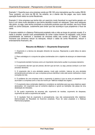 Orçamento Empresarial – Planejamento e Controle Gerencial

Exemplo 1: Suponha que uma empresa venda por R$ 100 uma mercadoria que lhe custou R$ 60.
Teve, portanto, um lucro de R$ 40. No entanto, se o cliente não lhe pagar, seu lucro nesta
operação ficará retido na conta Recebíveis.

Exemplo 2: Uma empresa que tenha tido um exercício muito favorável no qual tenha gerado um
lucro e um caixa muito elevados e que tenha decidido investir em estoques. Caso seus estoques
não girem, ou seja, caso tenha comprado ou produzido produtos que não vendam, seu lucro ficará
retido na conta Estoques. Justamente para evitar que isto aconteça é que projetamos o fluxo de
caixa.

O terceiro relatório é o Balanço Patrimonial projetado mês a mês ao longo do período orçado. E a
razão é simples: quando suas possibilidades de cortar custos tiverem se esgotado, suas únicas
possibilidades de melhorar o resultado da empresa estão nas contas do Balanço. É neste
momento que tentamos reduzir os estoques, reduzir o saldo da conta Recebíveis, reduzir o
endividamento financeiro, etc.


                      Resumo do Módulo 1 - Orçamento Empresarial

       1. Orçamento é a técnica de alocação eficiente de recursos. Representa a parte tática do plano
       estratégico;

       2. Plano estratégico é o conjunto de ações coordenadas com o objetivo de alcançar um determinado
       fim;

       3. O orçamento também funciona como um importante instrumento auxiliar no processo decisório;

       4. O orçamento não tem que ser preciso, ele tem que ser bom, ou seja, precisa conduzir a um bom
       processo decisório;

       5. O orçamento não é uma atividade passiva, muito pelo contrário, trate-se de uma atividade
       eminentemente pró-ativa em que a empresa procura identificar onde está sendo ineficiente e impor
       correções de rota;

       6. O problema de uma empresa onde o orçamento é passivo é que os erros se perpetuam e se
       acumulam e a empresa corre o risco de morrer por ―falência múltipla dos órgãos‖;

       7. O orçamento deve contemplar objetivos e considerar as restrições para que seus objetivos sejam
       alcançados. Um orçamento que só contenha objetivos e ignore as restrições não passa de uma
       declaração de intenções;

       8. Os quatro orçamentos da empresa são: orçamento de receitas, orçamento de despesas,
       orçamento de caixa e orçamento de capital;

       9. O resultado final do orçamento é principalmente, mas não exclusivamente três relatórios:
       Demonstração do Resultado do Exercício projetada, Fluxo de caixa projetado e o Balanço
       Patrimonial projetado.




                                          Prof. Paulo César                                                17
 