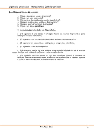 Orçamento Empresarial – Planejamento e Controle Gerencial

Questões para fixação do assunto:

         1.   O que é e para que serve o orçamento?
         2.   O que é um bom orçamento?
         3.   O orçamento é uma atividade passiva ou pró-ativa?
         4.   Quais os objetivos e as restrições do orçamento?
         5.   Quais os quatro orçamentos da empresa?
         6.   O que é um plano estratégico

         7. Assinale (V) para Verdadeiro e (F) para Falso:

         ( ) O orçamento é uma técnica de alocação eficiente de recursos. Representa o plano
         estratégico traduzido em números;

         (    ) O orçamento é um importantíssimo instrumento auxiliar do processo decisório;

         (    ) O orçamento tem a capacidade e a obrigação de uma precisão astronômica.

         (    ) O orçamento é uma atividade passiva.

           ( ) O orçamento trata-se de uma atividade eminentemente pró-ativa em que a empresa
   procura identificar onde está sendo ineficiente e impõe correções de rota;

         ( ) O orçamento deve ser realista, ou seja, deve contemplar objetivos e considerar as
         restrições para que seus objetivos sejam alcançados. Um orçamento que só contenha objetivos
         e ignore as restrições não passa de uma declaração de intenções.




                                         Prof. Paulo César                                             18
 