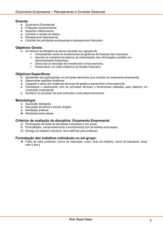 Orçamento Empresarial – Planejamento e Controle Gerencial

Ementa:
      Orçamento Empresarial;
      Projeções Orçamentárias;
      Aspectos inflacionários;
      Controle e revisão de dados;
      Planejamento Operacional;
      Controle das atividades empresariais e planejamento financeiro.

Objetivos Gerais:
      Ao termino da disciplina os alunos deverão ser capazes de:
           Compreender sobre os fundamentos de gerência de finanças das empresas;
           Apontar os mecanismos básicos de interpretação das informações contidas em
             demonstrações financeiras;
           Direcionar as decisões de investimento e financiamento;
           Desenvolver um visão sistêmica da Gestão financeira;

Objetivos Específicos:
      Apresentar aos participantes os principais elementos que compõe um orçamento empresarial;
      Desenvolver aptidões analíticas;
      Capacitar o aluno em modernas técnicas de gestão orçamentária e financiamento.
      Familiarizar o participante com as principais técnicas e ferramentas utilizadas para elaborar um
      orçamento empresarial.
      Auxiliá-lo no processo de auto-instrução e auto-desenvolvimento.

Metodologia:
      Exposição dialogada;
      Discussão de temas e estudo dirigido;
      Atividades práticas;
      Atividades extra-classe.

Critérios de avaliação da disciplina: Orçamento Empresarial
   a) Participação de todas as atividades individuais e em grupo;
   b) Pontualidade, comprometimento e envolvimento com as tarefas executadas;
   c) Entrega do trabalho individual, tema definido pelo professor.

Formatação dos trabalhos individuais ou em grupo:
      Folha de rosto contendo: (nome da instituição, curso, título do trabalho, nome do estudante, local,
      mês e ano.)




                                         Prof. Paulo César                                                  3
 