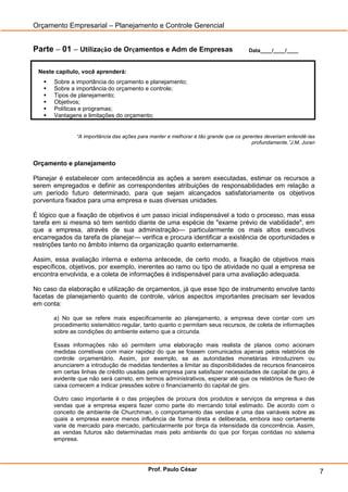 Orçamento Empresarial – Planejamento e Controle Gerencial


Parte – 01 – Utilização de Orçamentos e Adm de Empresas                              Data____/____/____



 Neste capítulo, você aprenderá:
      Sobre a importância do orçamento e planejamento;
      Sobre a importância do orçamento e controle;
      Tipos de planejamento;
      Objetivos;
      Políticas e programas;
      Vantagens e limitações do orçamento;


               “A importância das ações para manter e melhorar é tão grande que os gerentes deveriam entendê-las
                                                                                       profundamente.”J.M. Juran



Orçamento e planejamento

Planejar é estabelecer com antecedência as ações a serem executadas, estimar os recursos a
serem empregados e definir as correspondentes atribuições de responsabilidades em relação a
um período futuro determinado, para que sejam alcançados satisfatoriamente os objetivos
porventura fixados para uma empresa e suas diversas unidades.

É lógico que a fixação de objetivos é um passo inicial indispensável a todo o processo, mas essa
tarefa em si mesma só tem sentido diante de uma espécie de "exame prévio de viabilidade", em
que a empresa, através de sua administração— particularmente os mais altos executivos
encarregados da tarefa de planejar— verifica e procura identificar a existência de oportunidades e
restrições tanto no âmbito interno da organização quanto externamente.

Assim, essa avaliação interna e externa antecede, de certo modo, a fixação de objetivos mais
específicos, objetivos, por exemplo, inerentes ao ramo ou tipo de atividade no qual a empresa se
encontra envolvida, e a coleta de informações é indispensável para uma avaliação adequada.

No caso da elaboração e utilização de orçamentos, já que esse tipo de instrumento envolve tanto
facetas de planejamento quanto de controle, vários aspectos importantes precisam ser levados
em conta:

       a) No que se refere mais especificamente ao planejamento, a empresa deve contar com um
       procedimento sistemático regular, tanto quanto o permitam seus recursos, de coleta de informações
       sobre as condições do ambiente externo que a circunda.

       Essas informações não só permitem uma elaboração mais realista de planos como acionam
       medidas corretivas com maior rapidez do que se fossem comunicados apenas pelos relatórios de
       controle orçamentário. Assim, por exemplo, se as autoridades monetárias introduzirem ou
       anunciarem a introdução de medidas tendentes a limitar as disponibilidades de recursos financeiros
       em certas linhas de crédito usadas pela empresa para satisfazer necessidades de capital de giro, é
       evidente que não será carreto, em termos administrativos, esperar até que os relatórios de fluxo de
       caixa comecem a indicar pressões sobre o financiamento do capital de giro.

       Outro caso importante é o das projeções de procura dos produtos e serviços da empresa e das
       vendas que a empresa espera fazer como parte do mercando total estimado. De acordo com o
       conceito de ambiente de Churchman, o comportamento das vendas é uma das variáveis sobre as
       quais a empresa exerce menos influência de forma direta e deliberada, embora isso certamente
       varie de mercado para mercado, particularmente por força da intensidade da concorrência. Assim,
       as vendas futuros são determinadas mais pelo ambiente do que por forças contidas no sistema
       empresa.




                                            Prof. Paulo César                                                      7
 