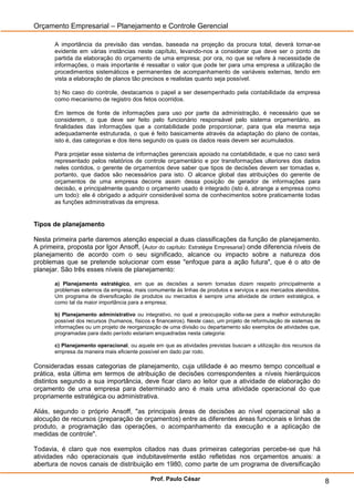 Orçamento Empresarial – Planejamento e Controle Gerencial

       A importância da previsão das vendas, baseada na projeção da procura total, deverá tornar-se
       evidente em várias instâncias neste capítulo, levando-nos a considerar que deve ser o ponto de
       partida da elaboração do orçamento de uma empresa; por ora, no que se refere à necessidade de
       informações, o mais importante é ressaltar o valor que pode ter para uma empresa a utilização de
       procedimentos sistemáticos e permanentes de acompanhamento de variáveis externas, tendo em
       vista a elaboração de planos tão precisos e realistas quanto seja possível.

       b) No caso do controle, destacamos o papel a ser desempenhado pela contabilidade da empresa
       como mecanismo de registro dos fetos ocorridos.

       Em termos de fonte de informações para uso por parte da administração, é necessário que se
       considerem, o que deve ser feito pelo funcionário responsável pelo sistema orçamentário, as
       finalidades das informações que a contabilidade pode proporcionar, para que ela mesma seja
       adequadamente estruturada, o que é feito basicamente através da adaptação do plano de contas,
       isto é, das categorias e dos itens segundo os quais os dados reais devem ser acumulados.

       Para projetar esse sistema de informações gerenciais apoiado na contabilidade, e que no caso será
       representado pelos relatórios de controle orçamentário e por transformações ulteriores dos dados
       neles contidos, o gerente de orçamentos deve saber que tipos de decisões devem ser tomadas e,
       portanto, que dados são necessários para isto. O alcance global das atribuições do gerente de
       orçamentos de uma empresa decorre assim dessa posição de gerador de informações para
       decisão, e principalmente quando o orçamento usado é integrado (isto é, abrange a empresa como
       um todo): ele é obrigado a adquirir considerável soma de conhecimentos sobre praticamente todas
       as funções administrativas da empresa.


Tipos de planejamento

Nesta primeira parte daremos atenção especial a duas classificações da função de planejamento.
A primeira, proposta por Igor Ansoff, (Autor do capítulo: Estratégia Empresarial) onde diferencia níveis de
planejamento de acordo com o seu significado, alcance ou impacto sobre a natureza dos
problemas que se pretende solucionar com esse "enfoque para a ação futura", que é o ato de
planejar. São três esses níveis de planejamento:

       a) Planejamento estratégico, em que as decisões a serem tomadas dizem respeito principalmente a
       problemas externos da empresa, mais comumente às linhas de produtos e serviços e aos mercados atendidos.
       Um programa de diversificação de produtos ou mercados é sempre uma atividade de ordem estratégica, e
       como tal da maior importância para a empresa;

       b) Planejamento administrativo ou integrativo, no qual a preocupação volta-se para a melhor estruturação
       possível dos recursos (humanos, físicos e financeiros). Neste caso, um projeto de reformulação de sistemas de
       informações ou um projeto de reorganização de uma divisão ou departamento são exemplos de atividades que,
       programadas para dado período estariam enquadradas nesta categoria:

       c) Planejamento operacional, ou aquele em que as atividades previstas buscam a utilização dos recursos da
       empresa da maneira mais eficiente possível em dado par rodo.

Consideradas essas categorias de planejamento, cuja utilidade é ao mesmo tempo conceitual e
prática, esta última em termos de atribuição de decisões correspondentes a níveis hierárquicos
distintos segundo a sua importância, deve ficar claro ao leitor que a atividade de elaboração do
orçamento de uma empresa para determinado ano é mais uma atividade operacional do que
propriamente estratégica ou administrativa.

Aliás, segundo o próprio Ansoff, "as principais áreas de decisões ao nível operacional são a
alocução de recursos (preparação de orçamentos) entre as diferentes áreas funcionais e linhas de
produto, a programação das operações, o acompanhamento da execução e a aplicação de
medidas de controle".

Todavia, é claro que nos exemplos citados nas duas primeiras categorias percebe-se que há
atividades não operacionais que indubitavelmente estão refletidas nos orçamentos anuais: a
abertura de novos canais de distribuição em 1980, como parte de um programa de diversificação

                                              Prof. Paulo César                                                        8
 
