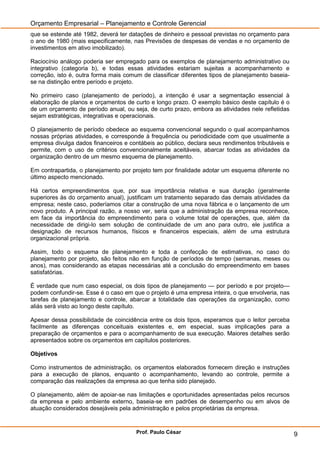 Orçamento Empresarial – Planejamento e Controle Gerencial
que se estende até 1982, deverá ter datações de dinheiro e pessoal previstas no orçamento para
o ano de 1980 (mais especificamente, nas Previsões de despesas de vendas e no orçamento de
investimentos em ativo imobilizado).

Raciocínio análogo poderia ser empregado para os exemplos de planejamento administrativo ou
integrativo (categoria b), e todas essas atividades estariam sujeitas a acompanhamento e
correção, isto é, outra forma mais comum de classificar diferentes tipos de planejamento baseia-
se na distinção entre período e projeto.

No primeiro caso (planejamento de período), a intenção é usar a segmentação essencial à
elaboração de planos e orçamentos de curto e longo prazo. O exemplo básico deste capítulo é o
de um orçamento de período anual, ou seja, de curto prazo, embora as atividades nele refletidas
sejam estratégicas, integrativas e operacionais.

O planejamento de período obedece ao esquema convencional segundo o qual acompanhamos
nossas próprias atividades, e corresponde à frequência ou periodicidade com que usualmente a
empresa divulga dados financeiros e contábeis ao público, declara seus rendimentos tributáveis e
permite, com o uso de critérios convencionalmente aceitáveis, abarcar todas as atividades da
organização dentro de um mesmo esquema de planejamento.

Em contrapartida, o planejamento por projeto tem por finalidade adotar um esquema diferente no
último aspecto mencionado.

Há certos empreendimentos que, por sua importância relativa e sua duração (geralmente
superiores às do orçamento anual), justificam um tratamento separado das demais atividades da
empresa; neste caso, poderíamos citar a construção de uma nova fábrica e o lançamento de um
novo produto. A principal razão, a nosso ver, seria que a administração da empresa reconhece,
em face da importância do empreendimento para o volume total de operações, que, além da
necessidade de dirigi-lo sem solução de continuidade de um ano para outro, ele justifica a
designação de recursos humanos, físicos e financeiros especiais, além de uma estrutura
organizacional própria.

Assim, todo o esquema de planejamento e toda a confecção de estimativas, no caso do
planejamento por projeto, são feitos não em função de períodos de tempo (semanas, meses ou
anos), mas considerando as etapas necessárias até a conclusão do empreendimento em bases
satisfatórias.

É verdade que num caso especial, os dois tipos de planejamento — por período e por projeto—
podem confundir-se. Esse é o caso em que o projeto é uma empresa inteira, o que envolveria, nas
tarefas de planejamento e controle, abarcar a totalidade das operações da organização, como
aliás será visto ao longo deste capítulo.

Apesar dessa possibilidade de coincidência entre os dois tipos, esperamos que o leitor perceba
facilmente as diferenças conceituais existentes e, em especial, suas implicações para a
preparação de orçamentos e para o acompanhamento de sua execução. Maiores detalhes serão
apresentados sobre os orçamentos em capítulos posteriores.

Objetivos

Como instrumentos de administração, os orçamentos elaborados fornecem direção e instruções
para a execução de planos, enquanto o acompanhamento, levando ao controle, permite a
comparação das realizações da empresa ao que tenha sido planejado.

O planejamento, além de apoiar-se nas limitações e oportunidades apresentadas pelos recursos
da empresa e pelo ambiente externo, baseia-se em padrões de desempenho ou em alvos de
atuação considerados desejáveis pela administração e pelos proprietárias da empresa.


                                       Prof. Paulo César                                           9
 