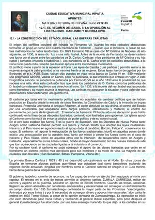 CIUDAD EDUCATIVA MUNICIPAL HIPATIA
                                                APUNTES
                           MATERIA: HISTORIA DE ESPAÑA. Curso 2012-13
                        12.1.- EL REGIMEN DE ISABEL II. LA OPOSICIÓN AL
                            LIBERALISMO. CARLISMO Y GUERRA CIVIL                            Fecha


12.1.- LA CONSTRUCCIÓN DEL ESTADO LIBERAL. LAS GUERRAS CARLISTAS

El origen del conflicto proviene del reinado de Fernando VII, cuando los más radicales absolutistas
formaron un grupo en torno a D. Carlos, hermano de Fernando ,, puesto que el monarca, a pesar de sus
tres matrimonios no había tenido hijos. En 1829 Fernando VII se casa con Mº Cristina de Nápoles. Al año
siguiente, en 1830, la reina dio luz a una niña, Isabel. Antes de la muerte de Fernando, se desencadena
una lucha por el poder entre los partidarios de D. Carlos, Carlistas y los partidarios de Mº Cristina y su hija
Isabel ( llamados cristinos o Isabelinos ). Los partidarios de D. Carlos eran los radicales absolutistas, a la
reina no le queda más remedio que buscar apoyos entre los liberales moderados.
El conflicto viene a partir de la sucesión al trono. Las leyes de Castilla ( Las partidas ) permitía reinar a las
mujeres aunque le daba prioridad a los varones frente a las mujeres. Estas leyes fueron derogadas por los
Borbones en el s. XVIII. Estas habían sido puestas en vigor en la época de Carlos IV en 1789 mediante
una pragmática sanción, votada en Cortes, pero no publicada, lo que impedía que entrase en vigor. A esta
Pragmática sanción, le sucederá la publicada por Fernando VII en el año 1830 ante la posibilidad de que
naciese una niña. Ante esta confusión hizo que tanto los partidarios de D. Carlos como los partidarios de
D. Isabel considerasen legítimos sus derechos al trono. En 1833, a la muerte del rey, Isabel era reconocida
como heredera y su madre asumía la regencia. Los carlistas no aceptaron la situación y para defender sus
pretensiones desencadenaron una guerra civil.

El carlismo por tanto era un movimiento político que no aceptaba los cambios políticos que se habían
producido en España desde la entrada de ideas liberales, la Constitución de Cádiz y la invasión de tropas
francesas. Pretendía una vuelta al Antiguo Régimen, al poder absoluto de raíz divina, al control del Estado
por una aristocracia que acaparaba altos cargos políticos, eclesiásticos y militares; al control del
pensamiento por parte de la iglesia etc. El reinado de Fernando VII había sido una decepción pues había
continuado en la línea de los déspotas ilustrados, contando con ilustrados para gobernar. La Iglesia apoyó
al Carlismo como forma a de evitar la pérdida de poder político y de su control social.
En el otro lado estaban los fueros. Tras la guerra de Sucesión, con los Decretos de Nueva Planta tanto
Aragón como Cataluña habían perdido sus fueros y habían tenido que aceptar las leyes castellanas.
Navarra y el País vasco en agradecimiento al apoyo dado al candidato Borbón, Felipe V, conservaron los
suyos. El carlismo, al apoyar la restauración de los fueros tradicionales, triunfó en aquellas zonas donde
existía una preocupación por la cuestión foral, tanto por miedo a perder los fueros como en el caso de
Navarra y País Vasco, como en aquellos otros con la intención de recuperarlos como en Aragón y
Cataluña., especialmente en las zonas rurales, donde el mayor descontento con las nuevas formas de vida
que iban apareciendo en las ciudades ligadas a la industria y al comercio.
Por su carácter rural, el carlismo no pudo conseguir el apoyo de las clases ilustradas que veían en el
liberalismo un sistema político más apropiado para sus intereses y su modo de vida. La mayoría de las
ciudades eran liberales ( San Sebastián, Bilbao, Pamplona, Vitoria etc )

La primera Guerra Carlista ( 1833 / 40 ) se desarrolló principalmente en el Norte. En otras zonas de
España se formaron algunas partidas guerrilleras que actuaban casi como bandoleros asolando las
regiones donde actuaban, dirigidas por hombres como el General cabrera en Aragón o el Cura merino,
héroe de la guerra de la independencia.

El gobierno isabelino, carente de recursos, no fue capaz de enviar un ejército bien equipado al norte con
rapidez. El retraso en el evío de tropas permitió al dirigente carlista ZUMALA CÁRREGUI, militar de
carrera y experto en la guerrilla, adiestrar un ejército de 20.000 hombres. Cuando las tropas isabelinas
llegaron se vieron acosadas por constantes emboscadas y escaramuzas sin conseguir un enfrentamiento
en campo abierto. En 1835 Zumalacárregui controlaba la mayor parte de las Provincias Vascongadas.
Animados por esos éxitos ( y por la necesidad de conseguir dinero y apoyos internacionales ) don carlos le
ordena en 1835 Tomar Bilbao, a pesar de la opinión contraria de Zumalacárregui. La operación se inició
con éxito abriéndose paso hacia Bilbao y venciendo al general liberal espartero, pero poco después el
general Zumalacárregui fue alcanzado por una bala enemiga muriendo, lo que dejó a los carlistas sin su
 