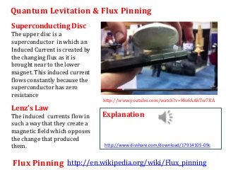 Quantum Levitation & Flux Pinning
Superconducting Disc
The upper disc is a
superconductor in which an
Induced Current is created by
the changing flux as it is
brought near to the lower
magnet. This induced current
flows constantly because the
superconductor has zero
resistance
                                http://www.youtube.com/watch?v=Ws6AAhTw7RA
Lenz’s Law
The induced currents flow in    Explanation
such a way that they create a
magnetic field which opposes
the change that produced
them.                           http://www.divshare.com/download/17914105-09c


Flux Pinning http://en.wikipedia.org/wiki/Flux_pinning
 