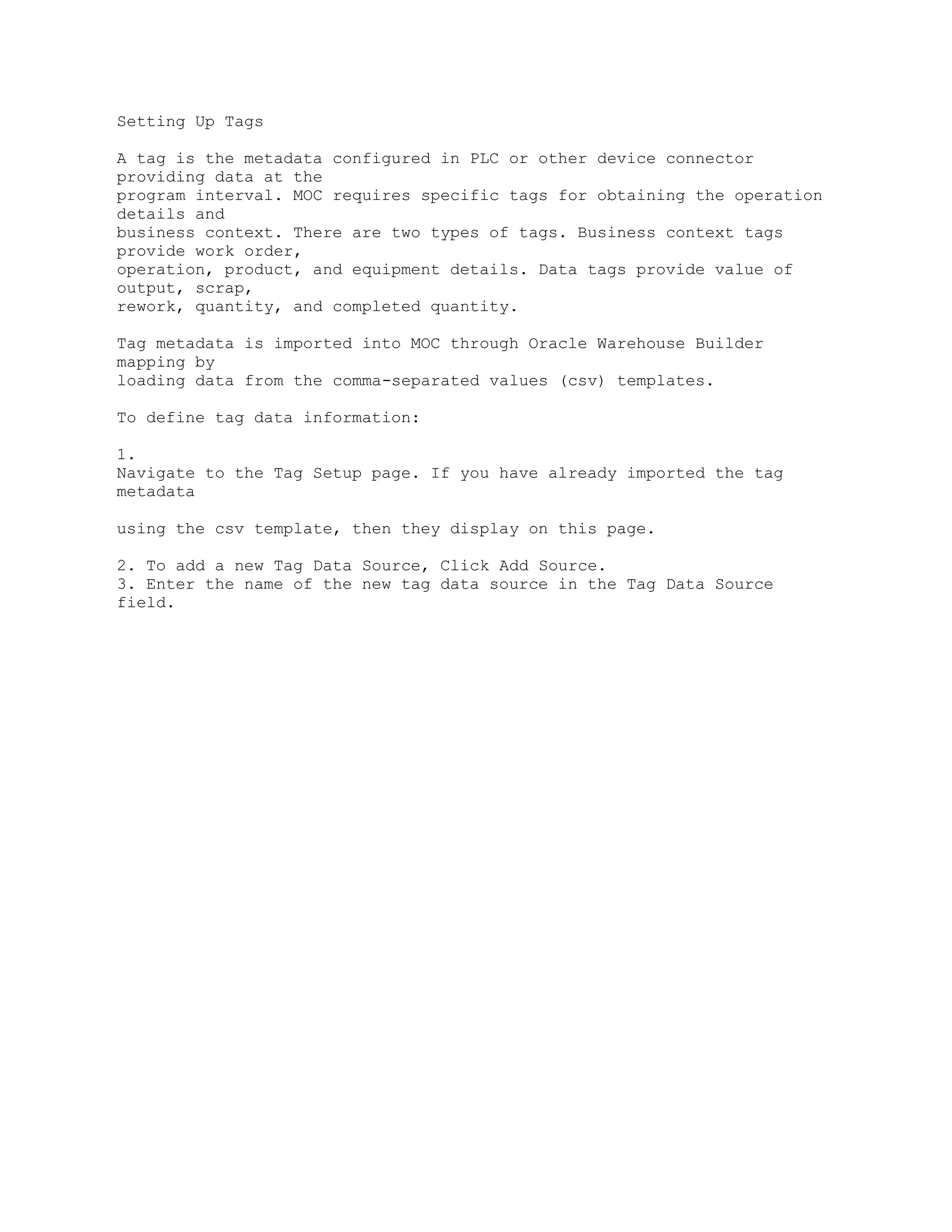 Setting Up Tags
A tag is the metadata configured in PLC or other device connector
providing data at the
program interval. MOC requires specific tags for obtaining the operation
details and
business context. There are two types of tags. Business context tags
provide work order,
operation, product, and equipment details. Data tags provide value of
output, scrap,
rework, quantity, and completed quantity.
Tag metadata is imported into MOC through Oracle Warehouse Builder
mapping by
loading data from the comma-separated values (csv) templates.
To define tag data information:
1.
Navigate to the Tag Setup page. If you have already imported the tag
metadata
using the csv template, then they display on this page.
2. To add a new Tag Data Source, Click Add Source.
3. Enter the name of the new tag data source in the Tag Data Source
field.
 