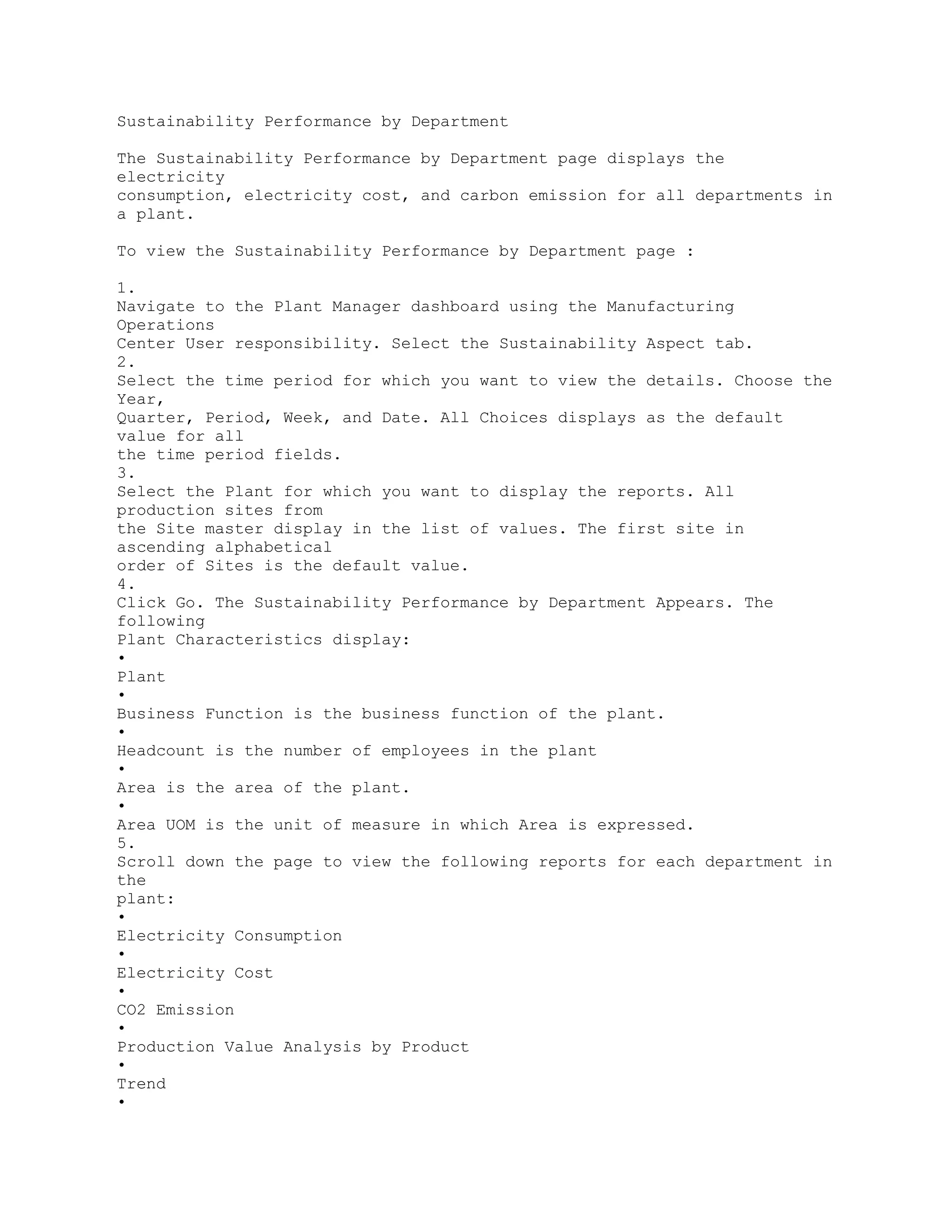 Sustainability Performance by Department
The Sustainability Performance by Department page displays the
electricity
consumption, electricity cost, and carbon emission for all departments in
a plant.
To view the Sustainability Performance by Department page :
1.
Navigate to the Plant Manager dashboard using the Manufacturing
Operations
Center User responsibility. Select the Sustainability Aspect tab.
2.
Select the time period for which you want to view the details. Choose the
Year,
Quarter, Period, Week, and Date. All Choices displays as the default
value for all
the time period fields.
3.
Select the Plant for which you want to display the reports. All
production sites from
the Site master display in the list of values. The first site in
ascending alphabetical
order of Sites is the default value.
4.
Click Go. The Sustainability Performance by Department Appears. The
following
Plant Characteristics display:
•
Plant
•
Business Function is the business function of the plant.
•
Headcount is the number of employees in the plant
•
Area is the area of the plant.
•
Area UOM is the unit of measure in which Area is expressed.
5.
Scroll down the page to view the following reports for each department in
the
plant:
•
Electricity Consumption
•
Electricity Cost
•
CO2 Emission
•
Production Value Analysis by Product
•
Trend
•
 