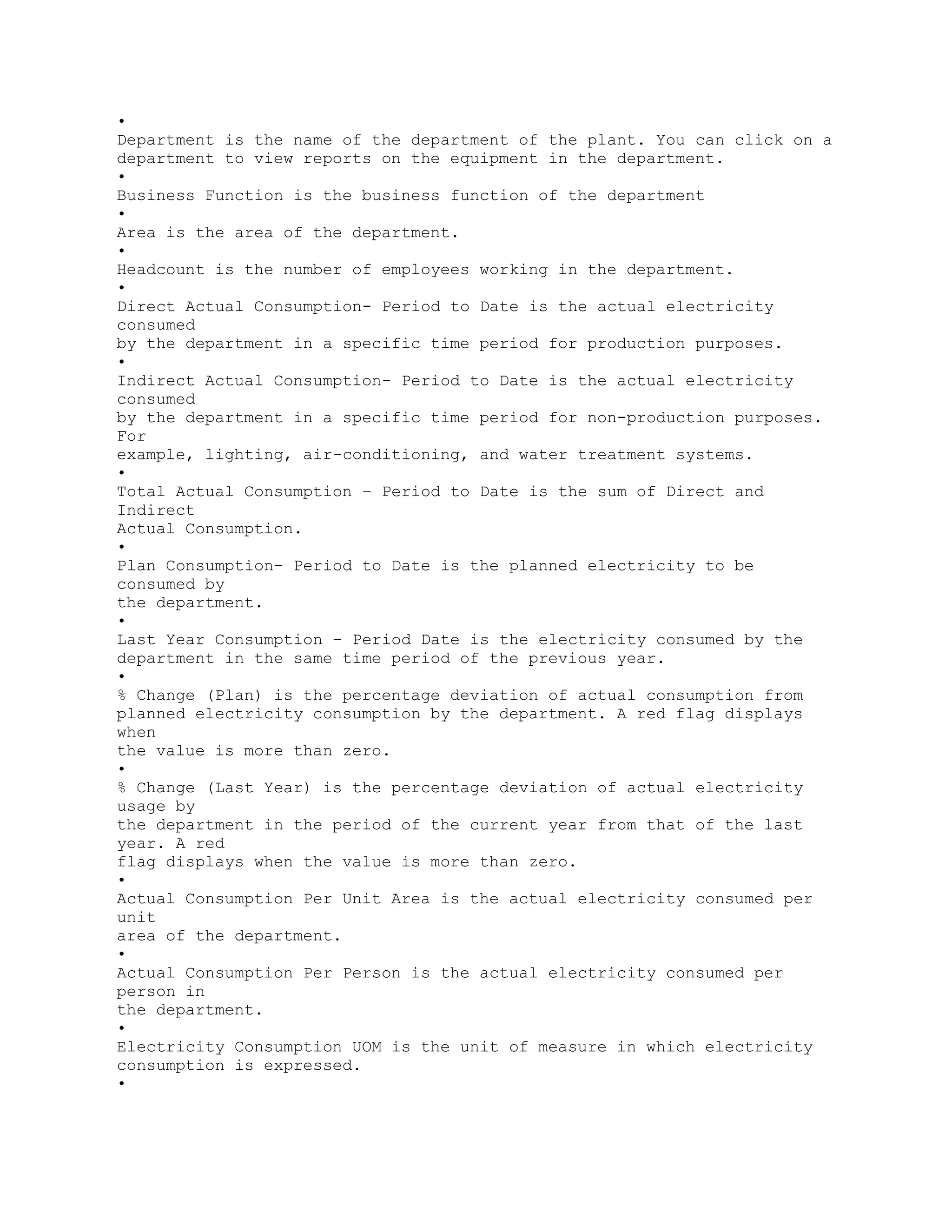 •
Department is the name of the department of the plant. You can click on a
department to view reports on the equipment in the department.
•
Business Function is the business function of the department
•
Area is the area of the department.
•
Headcount is the number of employees working in the department.
•
Direct Actual Consumption- Period to Date is the actual electricity
consumed
by the department in a specific time period for production purposes.
•
Indirect Actual Consumption- Period to Date is the actual electricity
consumed
by the department in a specific time period for non-production purposes.
For
example, lighting, air-conditioning, and water treatment systems.
•
Total Actual Consumption – Period to Date is the sum of Direct and
Indirect
Actual Consumption.
•
Plan Consumption- Period to Date is the planned electricity to be
consumed by
the department.
•
Last Year Consumption – Period Date is the electricity consumed by the
department in the same time period of the previous year.
•
% Change (Plan) is the percentage deviation of actual consumption from
planned electricity consumption by the department. A red flag displays
when
the value is more than zero.
•
% Change (Last Year) is the percentage deviation of actual electricity
usage by
the department in the period of the current year from that of the last
year. A red
flag displays when the value is more than zero.
•
Actual Consumption Per Unit Area is the actual electricity consumed per
unit
area of the department.
•
Actual Consumption Per Person is the actual electricity consumed per
person in
the department.
•
Electricity Consumption UOM is the unit of measure in which electricity
consumption is expressed.
•
 