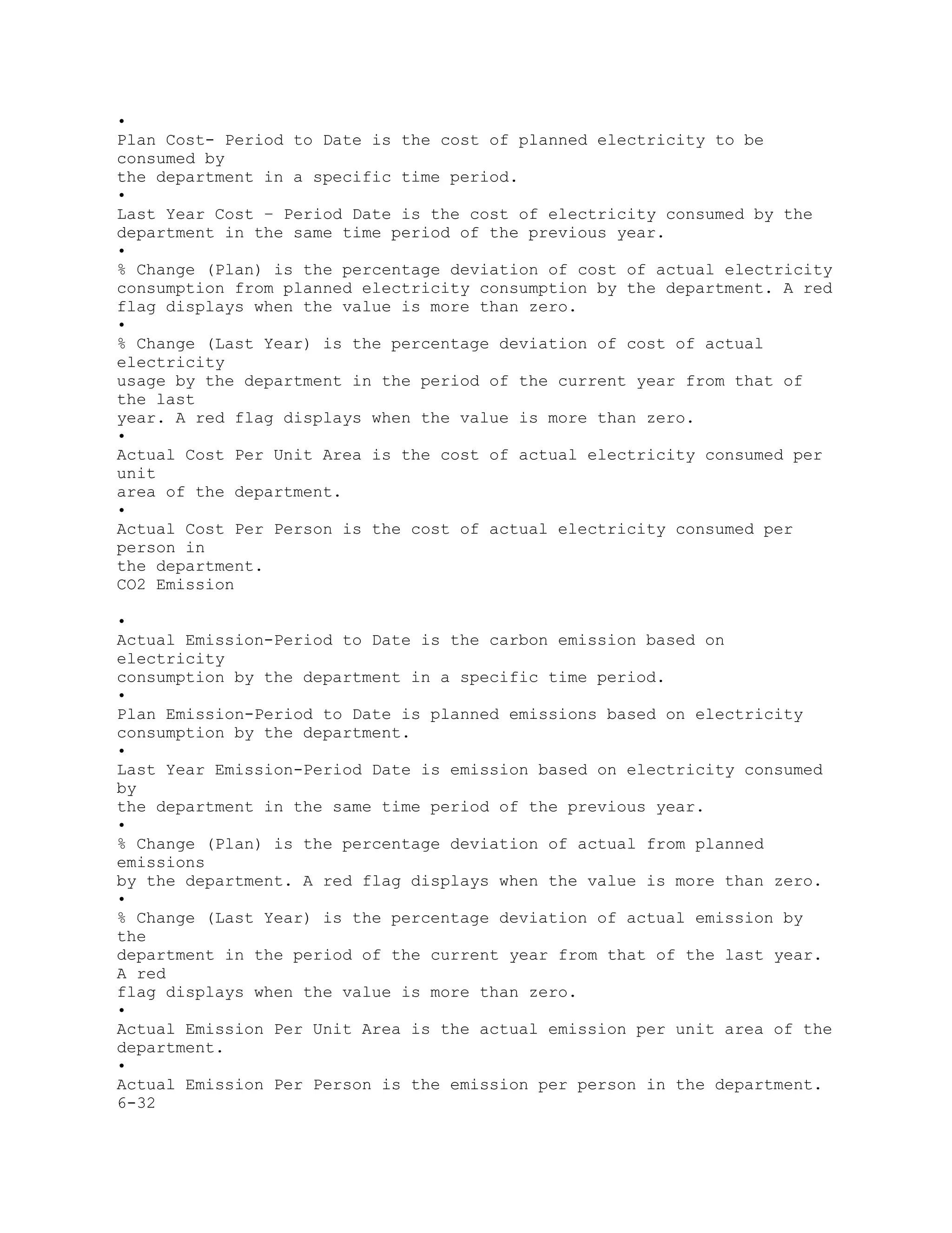 •
Plan Cost- Period to Date is the cost of planned electricity to be
consumed by
the department in a specific time period.
•
Last Year Cost – Period Date is the cost of electricity consumed by the
department in the same time period of the previous year.
•
% Change (Plan) is the percentage deviation of cost of actual electricity
consumption from planned electricity consumption by the department. A red
flag displays when the value is more than zero.
•
% Change (Last Year) is the percentage deviation of cost of actual
electricity
usage by the department in the period of the current year from that of
the last
year. A red flag displays when the value is more than zero.
•
Actual Cost Per Unit Area is the cost of actual electricity consumed per
unit
area of the department.
•
Actual Cost Per Person is the cost of actual electricity consumed per
person in
the department.
CO2 Emission
•
Actual Emission-Period to Date is the carbon emission based on
electricity
consumption by the department in a specific time period.
•
Plan Emission-Period to Date is planned emissions based on electricity
consumption by the department.
•
Last Year Emission-Period Date is emission based on electricity consumed
by
the department in the same time period of the previous year.
•
% Change (Plan) is the percentage deviation of actual from planned
emissions
by the department. A red flag displays when the value is more than zero.
•
% Change (Last Year) is the percentage deviation of actual emission by
the
department in the period of the current year from that of the last year.
A red
flag displays when the value is more than zero.
•
Actual Emission Per Unit Area is the actual emission per unit area of the
department.
•
Actual Emission Per Person is the emission per person in the department.
6-32
 