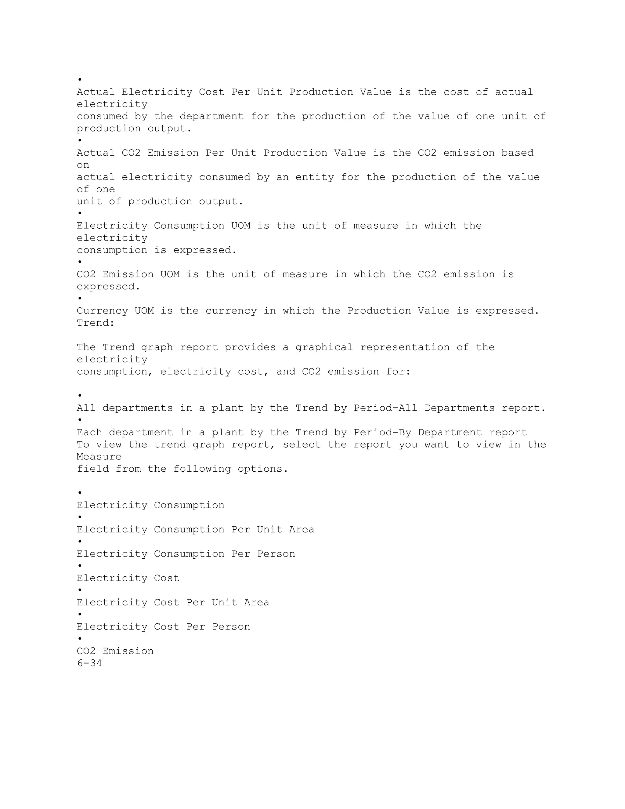 •
Actual Electricity Cost Per Unit Production Value is the cost of actual
electricity
consumed by the department for the production of the value of one unit of
production output.
•
Actual CO2 Emission Per Unit Production Value is the CO2 emission based
on
actual electricity consumed by an entity for the production of the value
of one
unit of production output.
•
Electricity Consumption UOM is the unit of measure in which the
electricity
consumption is expressed.
•
CO2 Emission UOM is the unit of measure in which the CO2 emission is
expressed.
•
Currency UOM is the currency in which the Production Value is expressed.
Trend:
The Trend graph report provides a graphical representation of the
electricity
consumption, electricity cost, and CO2 emission for:
•
All departments in a plant by the Trend by Period-All Departments report.
•
Each department in a plant by the Trend by Period-By Department report
To view the trend graph report, select the report you want to view in the
Measure
field from the following options.
•
Electricity Consumption
•
Electricity Consumption Per Unit Area
•
Electricity Consumption Per Person
•
Electricity Cost
•
Electricity Cost Per Unit Area
•
Electricity Cost Per Person
•
CO2 Emission
6-34
 