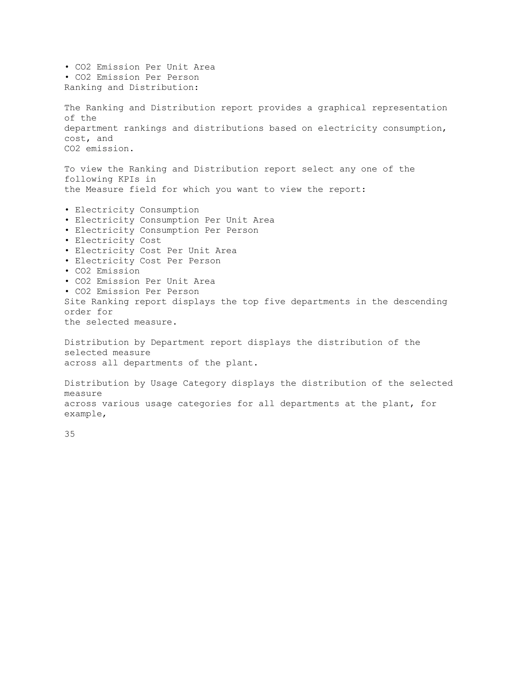 • CO2 Emission Per Unit Area
• CO2 Emission Per Person
Ranking and Distribution:
The Ranking and Distribution report provides a graphical representation
of the
department rankings and distributions based on electricity consumption,
cost, and
CO2 emission.
To view the Ranking and Distribution report select any one of the
following KPIs in
the Measure field for which you want to view the report:
• Electricity Consumption
• Electricity Consumption Per Unit Area
• Electricity Consumption Per Person
• Electricity Cost
• Electricity Cost Per Unit Area
• Electricity Cost Per Person
• CO2 Emission
• CO2 Emission Per Unit Area
• CO2 Emission Per Person
Site Ranking report displays the top five departments in the descending
order for
the selected measure.
Distribution by Department report displays the distribution of the
selected measure
across all departments of the plant.
Distribution by Usage Category displays the distribution of the selected
measure
across various usage categories for all departments at the plant, for
example,
35
 