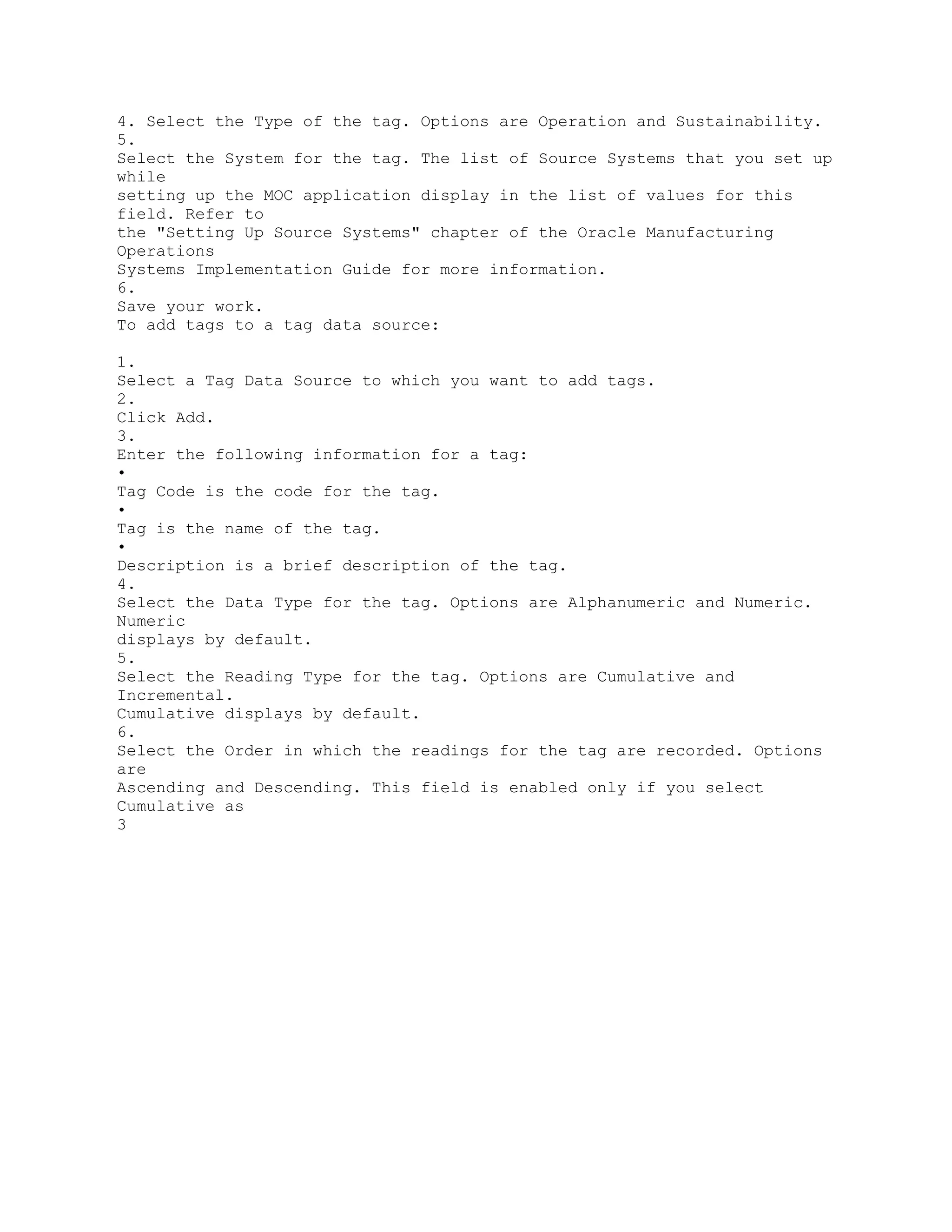 4. Select the Type of the tag. Options are Operation and Sustainability.
5.
Select the System for the tag. The list of Source Systems that you set up
while
setting up the MOC application display in the list of values for this
field. Refer to
the "Setting Up Source Systems" chapter of the Oracle Manufacturing
Operations
Systems Implementation Guide for more information.
6.
Save your work.
To add tags to a tag data source:
1.
Select a Tag Data Source to which you want to add tags.
2.
Click Add.
3.
Enter the following information for a tag:
•
Tag Code is the code for the tag.
•
Tag is the name of the tag.
•
Description is a brief description of the tag.
4.
Select the Data Type for the tag. Options are Alphanumeric and Numeric.
Numeric
displays by default.
5.
Select the Reading Type for the tag. Options are Cumulative and
Incremental.
Cumulative displays by default.
6.
Select the Order in which the readings for the tag are recorded. Options
are
Ascending and Descending. This field is enabled only if you select
Cumulative as
3
 