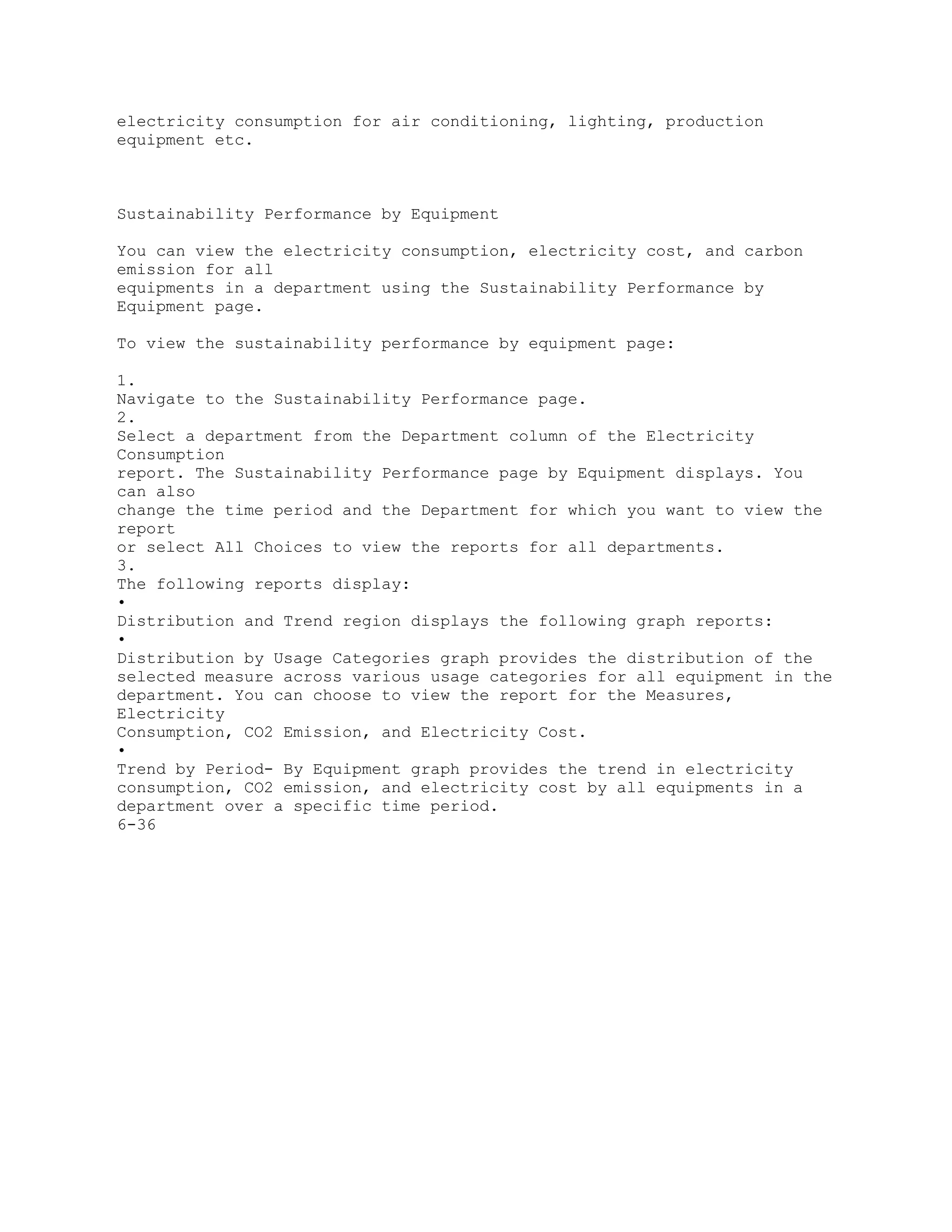 electricity consumption for air conditioning, lighting, production
equipment etc.
Sustainability Performance by Equipment
You can view the electricity consumption, electricity cost, and carbon
emission for all
equipments in a department using the Sustainability Performance by
Equipment page.
To view the sustainability performance by equipment page:
1.
Navigate to the Sustainability Performance page.
2.
Select a department from the Department column of the Electricity
Consumption
report. The Sustainability Performance page by Equipment displays. You
can also
change the time period and the Department for which you want to view the
report
or select All Choices to view the reports for all departments.
3.
The following reports display:
•
Distribution and Trend region displays the following graph reports:
•
Distribution by Usage Categories graph provides the distribution of the
selected measure across various usage categories for all equipment in the
department. You can choose to view the report for the Measures,
Electricity
Consumption, CO2 Emission, and Electricity Cost.
•
Trend by Period- By Equipment graph provides the trend in electricity
consumption, CO2 emission, and electricity cost by all equipments in a
department over a specific time period.
6-36
 