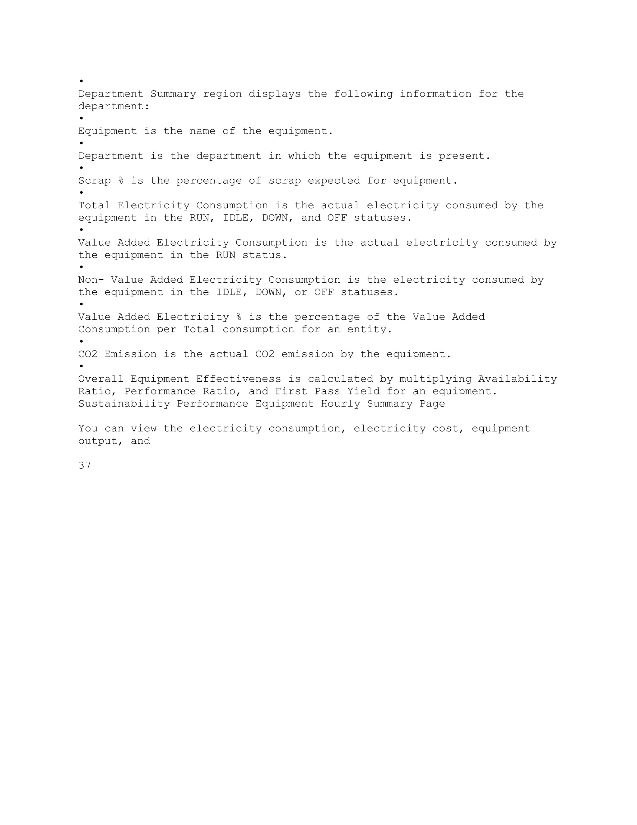 •
Department Summary region displays the following information for the
department:
•
Equipment is the name of the equipment.
•
Department is the department in which the equipment is present.
•
Scrap % is the percentage of scrap expected for equipment.
•
Total Electricity Consumption is the actual electricity consumed by the
equipment in the RUN, IDLE, DOWN, and OFF statuses.
•
Value Added Electricity Consumption is the actual electricity consumed by
the equipment in the RUN status.
•
Non- Value Added Electricity Consumption is the electricity consumed by
the equipment in the IDLE, DOWN, or OFF statuses.
•
Value Added Electricity % is the percentage of the Value Added
Consumption per Total consumption for an entity.
•
CO2 Emission is the actual CO2 emission by the equipment.
•
Overall Equipment Effectiveness is calculated by multiplying Availability
Ratio, Performance Ratio, and First Pass Yield for an equipment.
Sustainability Performance Equipment Hourly Summary Page
You can view the electricity consumption, electricity cost, equipment
output, and
37
 