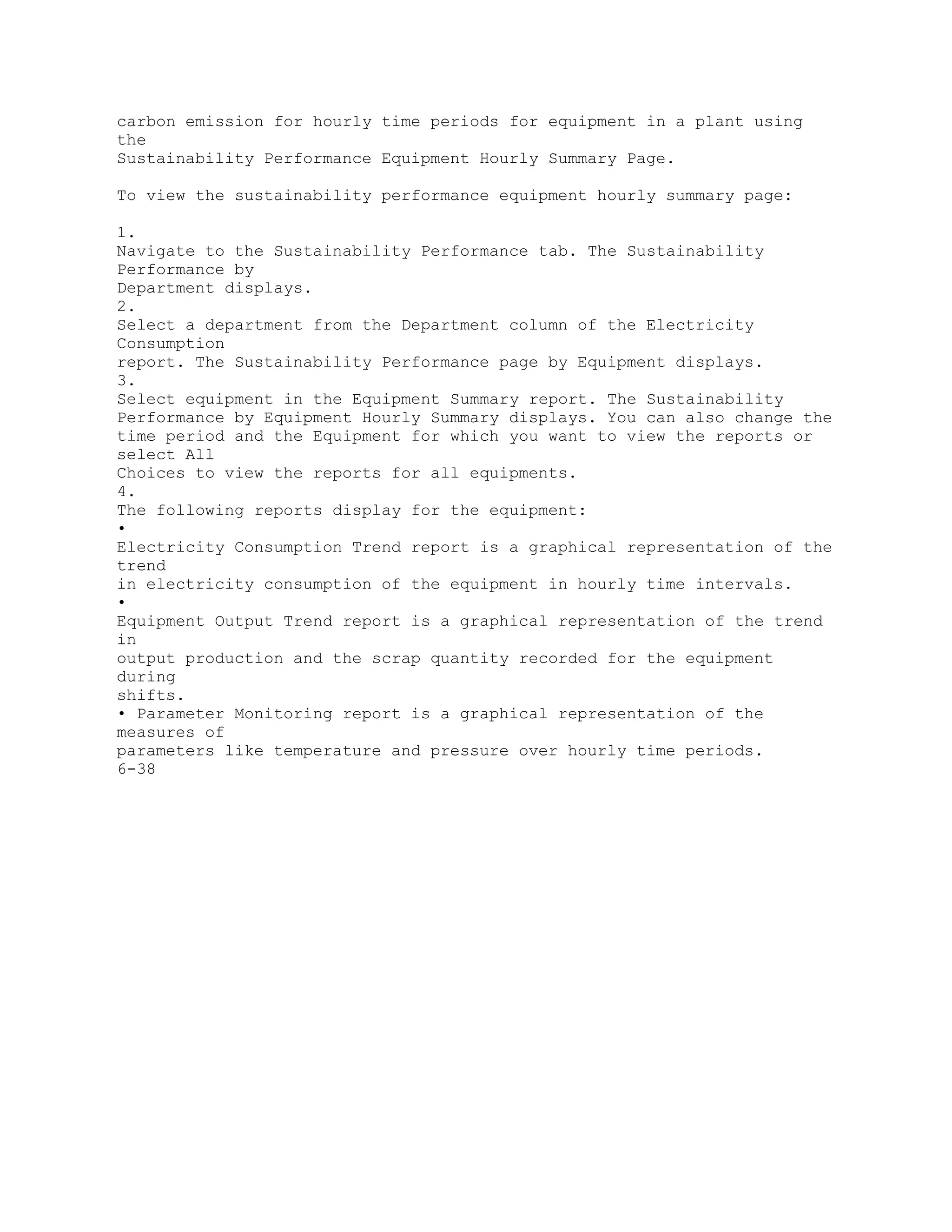 carbon emission for hourly time periods for equipment in a plant using
the
Sustainability Performance Equipment Hourly Summary Page.
To view the sustainability performance equipment hourly summary page:
1.
Navigate to the Sustainability Performance tab. The Sustainability
Performance by
Department displays.
2.
Select a department from the Department column of the Electricity
Consumption
report. The Sustainability Performance page by Equipment displays.
3.
Select equipment in the Equipment Summary report. The Sustainability
Performance by Equipment Hourly Summary displays. You can also change the
time period and the Equipment for which you want to view the reports or
select All
Choices to view the reports for all equipments.
4.
The following reports display for the equipment:
•
Electricity Consumption Trend report is a graphical representation of the
trend
in electricity consumption of the equipment in hourly time intervals.
•
Equipment Output Trend report is a graphical representation of the trend
in
output production and the scrap quantity recorded for the equipment
during
shifts.
• Parameter Monitoring report is a graphical representation of the
measures of
parameters like temperature and pressure over hourly time periods.
6-38
 