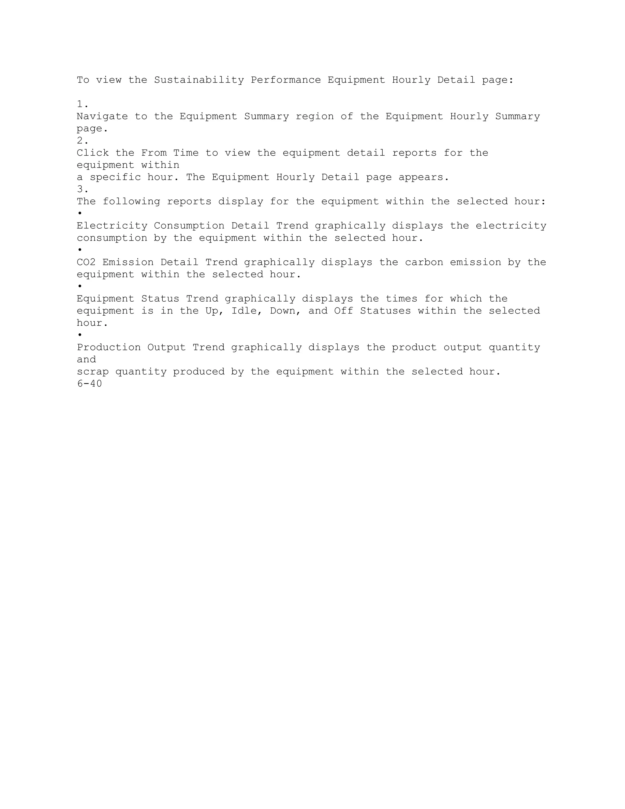 To view the Sustainability Performance Equipment Hourly Detail page:
1.
Navigate to the Equipment Summary region of the Equipment Hourly Summary
page.
2.
Click the From Time to view the equipment detail reports for the
equipment within
a specific hour. The Equipment Hourly Detail page appears.
3.
The following reports display for the equipment within the selected hour:
•
Electricity Consumption Detail Trend graphically displays the electricity
consumption by the equipment within the selected hour.
•
CO2 Emission Detail Trend graphically displays the carbon emission by the
equipment within the selected hour.
•
Equipment Status Trend graphically displays the times for which the
equipment is in the Up, Idle, Down, and Off Statuses within the selected
hour.
•
Production Output Trend graphically displays the product output quantity
and
scrap quantity produced by the equipment within the selected hour.
6-40
 