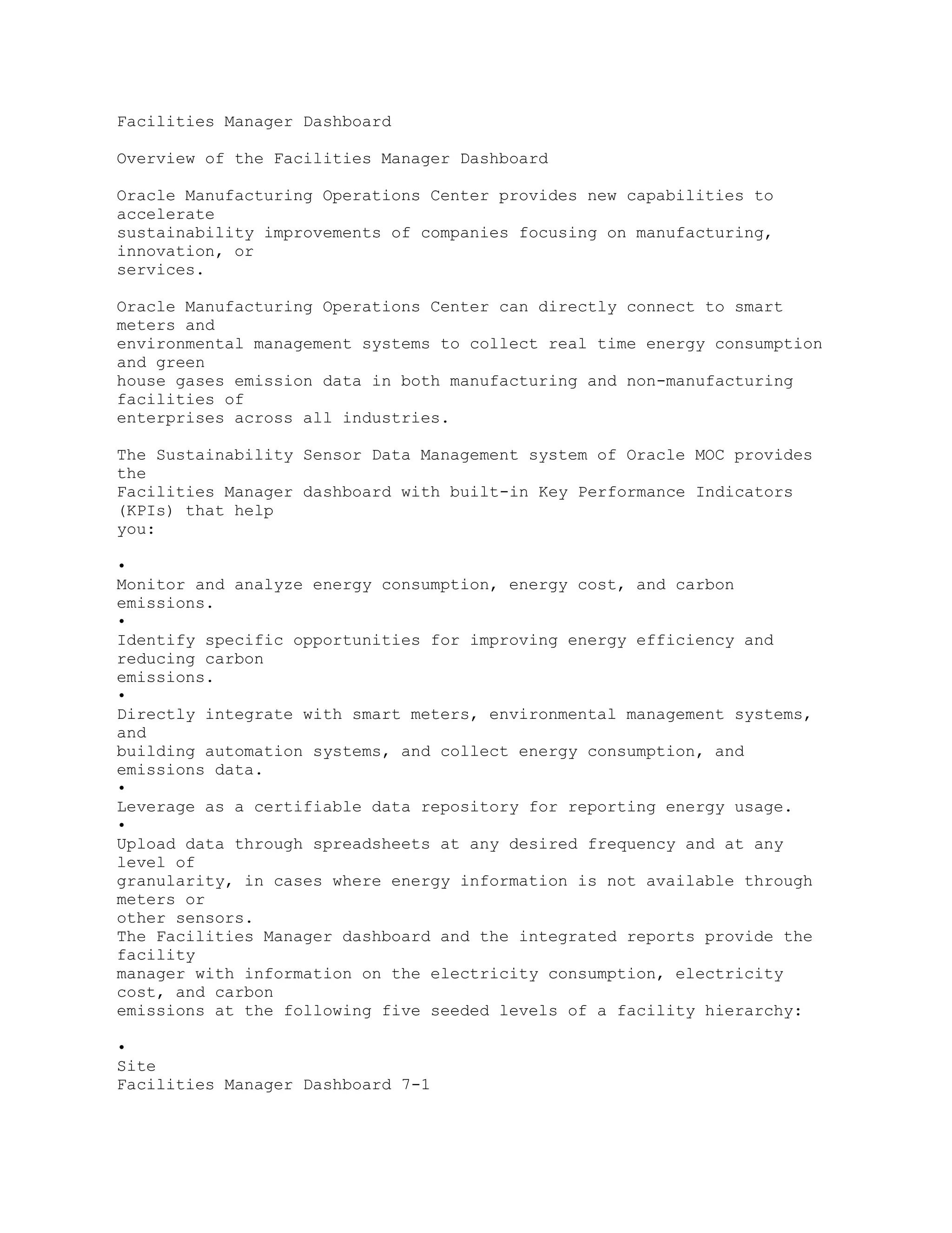 Facilities Manager Dashboard
Overview of the Facilities Manager Dashboard
Oracle Manufacturing Operations Center provides new capabilities to
accelerate
sustainability improvements of companies focusing on manufacturing,
innovation, or
services.
Oracle Manufacturing Operations Center can directly connect to smart
meters and
environmental management systems to collect real time energy consumption
and green
house gases emission data in both manufacturing and non-manufacturing
facilities of
enterprises across all industries.
The Sustainability Sensor Data Management system of Oracle MOC provides
the
Facilities Manager dashboard with built-in Key Performance Indicators
(KPIs) that help
you:
•
Monitor and analyze energy consumption, energy cost, and carbon
emissions.
•
Identify specific opportunities for improving energy efficiency and
reducing carbon
emissions.
•
Directly integrate with smart meters, environmental management systems,
and
building automation systems, and collect energy consumption, and
emissions data.
•
Leverage as a certifiable data repository for reporting energy usage.
•
Upload data through spreadsheets at any desired frequency and at any
level of
granularity, in cases where energy information is not available through
meters or
other sensors.
The Facilities Manager dashboard and the integrated reports provide the
facility
manager with information on the electricity consumption, electricity
cost, and carbon
emissions at the following five seeded levels of a facility hierarchy:
•
Site
Facilities Manager Dashboard 7-1
 