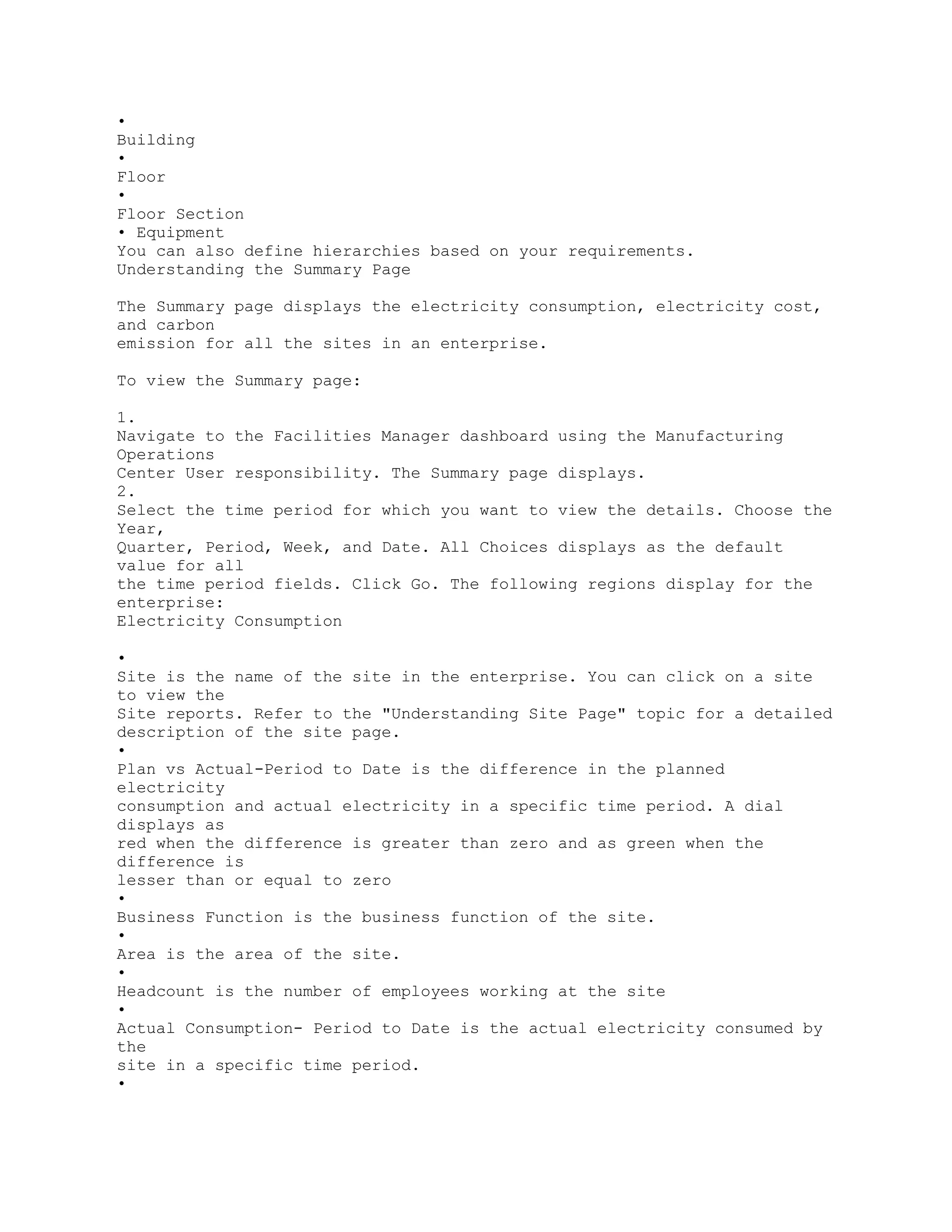•
Building
•
Floor
•
Floor Section
• Equipment
You can also define hierarchies based on your requirements.
Understanding the Summary Page
The Summary page displays the electricity consumption, electricity cost,
and carbon
emission for all the sites in an enterprise.
To view the Summary page:
1.
Navigate to the Facilities Manager dashboard using the Manufacturing
Operations
Center User responsibility. The Summary page displays.
2.
Select the time period for which you want to view the details. Choose the
Year,
Quarter, Period, Week, and Date. All Choices displays as the default
value for all
the time period fields. Click Go. The following regions display for the
enterprise:
Electricity Consumption
•
Site is the name of the site in the enterprise. You can click on a site
to view the
Site reports. Refer to the "Understanding Site Page" topic for a detailed
description of the site page.
•
Plan vs Actual-Period to Date is the difference in the planned
electricity
consumption and actual electricity in a specific time period. A dial
displays as
red when the difference is greater than zero and as green when the
difference is
lesser than or equal to zero
•
Business Function is the business function of the site.
•
Area is the area of the site.
•
Headcount is the number of employees working at the site
•
Actual Consumption- Period to Date is the actual electricity consumed by
the
site in a specific time period.
•
 