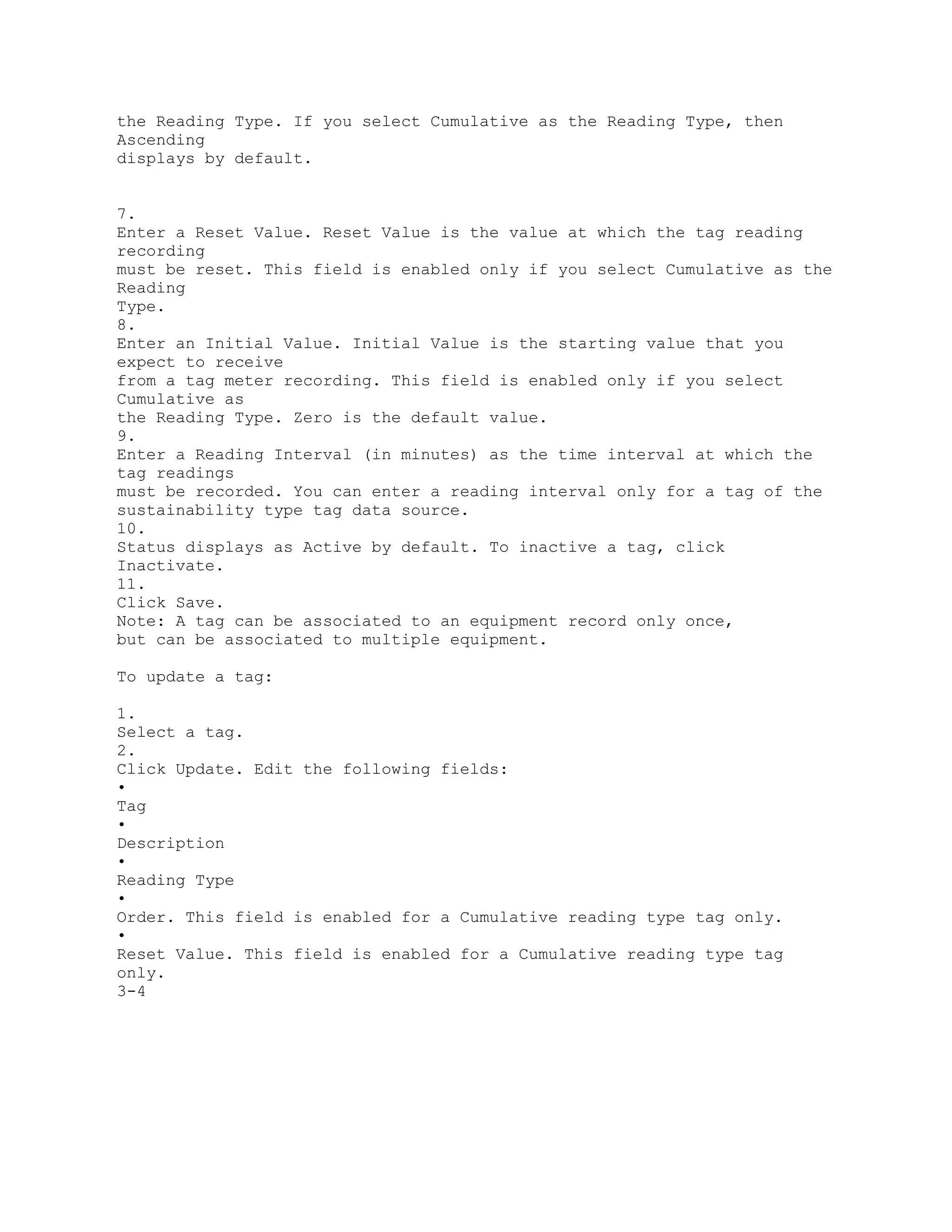 the Reading Type. If you select Cumulative as the Reading Type, then
Ascending
displays by default.
7.
Enter a Reset Value. Reset Value is the value at which the tag reading
recording
must be reset. This field is enabled only if you select Cumulative as the
Reading
Type.
8.
Enter an Initial Value. Initial Value is the starting value that you
expect to receive
from a tag meter recording. This field is enabled only if you select
Cumulative as
the Reading Type. Zero is the default value.
9.
Enter a Reading Interval (in minutes) as the time interval at which the
tag readings
must be recorded. You can enter a reading interval only for a tag of the
sustainability type tag data source.
10.
Status displays as Active by default. To inactive a tag, click
Inactivate.
11.
Click Save.
Note: A tag can be associated to an equipment record only once,
but can be associated to multiple equipment.
To update a tag:
1.
Select a tag.
2.
Click Update. Edit the following fields:
•
Tag
•
Description
•
Reading Type
•
Order. This field is enabled for a Cumulative reading type tag only.
•
Reset Value. This field is enabled for a Cumulative reading type tag
only.
3-4
 