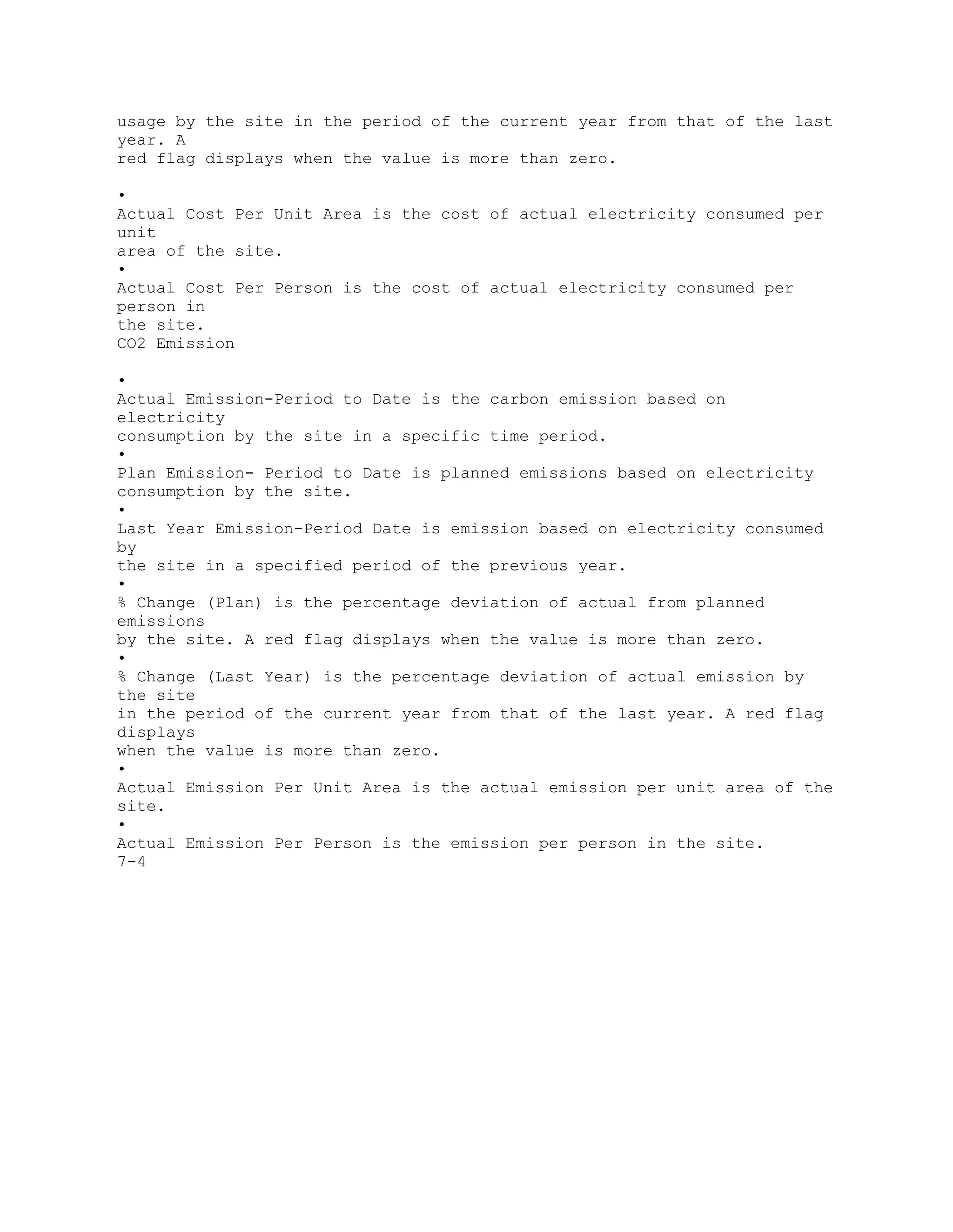 usage by the site in the period of the current year from that of the last
year. A
red flag displays when the value is more than zero.
•
Actual Cost Per Unit Area is the cost of actual electricity consumed per
unit
area of the site.
•
Actual Cost Per Person is the cost of actual electricity consumed per
person in
the site.
CO2 Emission
•
Actual Emission-Period to Date is the carbon emission based on
electricity
consumption by the site in a specific time period.
•
Plan Emission- Period to Date is planned emissions based on electricity
consumption by the site.
•
Last Year Emission-Period Date is emission based on electricity consumed
by
the site in a specified period of the previous year.
•
% Change (Plan) is the percentage deviation of actual from planned
emissions
by the site. A red flag displays when the value is more than zero.
•
% Change (Last Year) is the percentage deviation of actual emission by
the site
in the period of the current year from that of the last year. A red flag
displays
when the value is more than zero.
•
Actual Emission Per Unit Area is the actual emission per unit area of the
site.
•
Actual Emission Per Person is the emission per person in the site.
7-4
 