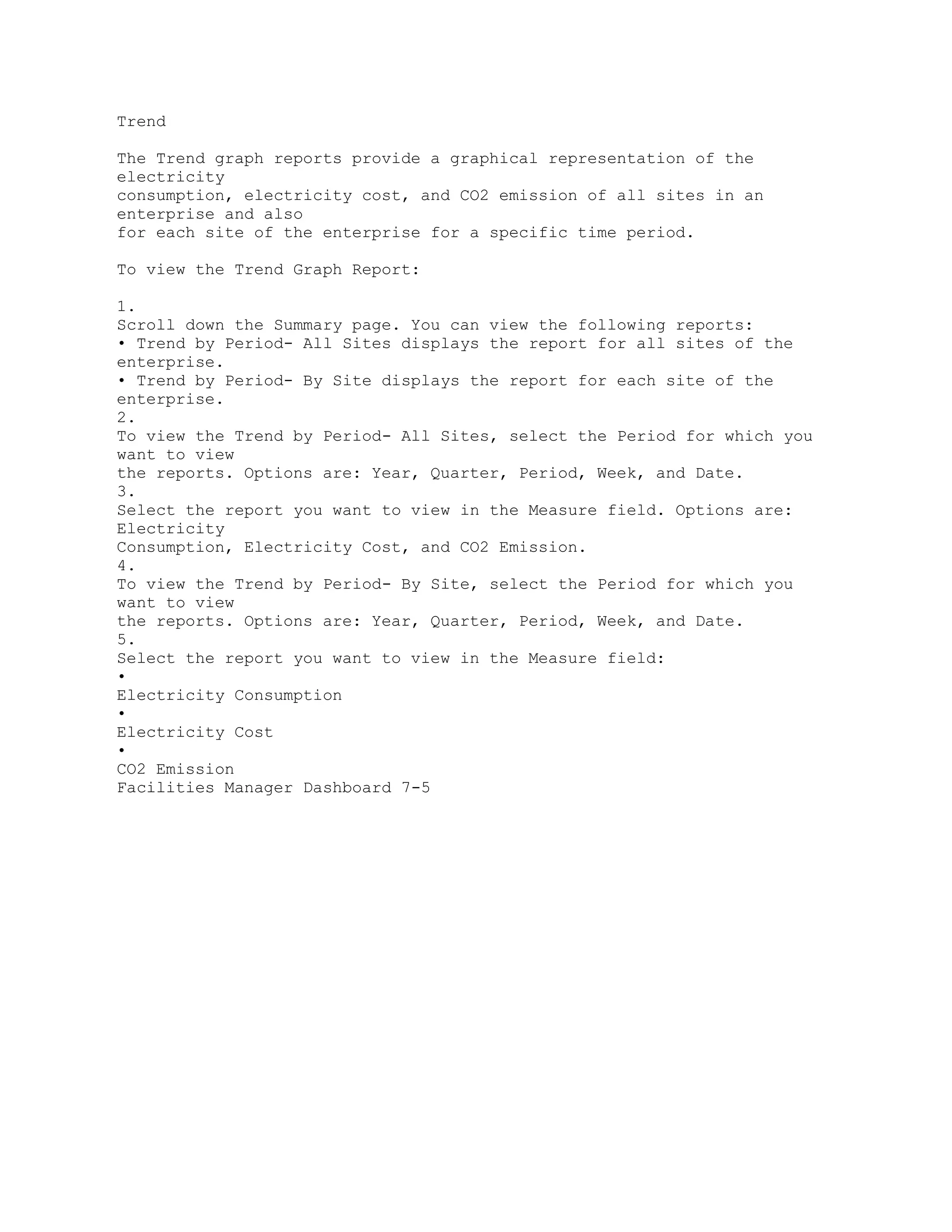 Trend
The Trend graph reports provide a graphical representation of the
electricity
consumption, electricity cost, and CO2 emission of all sites in an
enterprise and also
for each site of the enterprise for a specific time period.
To view the Trend Graph Report:
1.
Scroll down the Summary page. You can view the following reports:
• Trend by Period- All Sites displays the report for all sites of the
enterprise.
• Trend by Period- By Site displays the report for each site of the
enterprise.
2.
To view the Trend by Period- All Sites, select the Period for which you
want to view
the reports. Options are: Year, Quarter, Period, Week, and Date.
3.
Select the report you want to view in the Measure field. Options are:
Electricity
Consumption, Electricity Cost, and CO2 Emission.
4.
To view the Trend by Period- By Site, select the Period for which you
want to view
the reports. Options are: Year, Quarter, Period, Week, and Date.
5.
Select the report you want to view in the Measure field:
•
Electricity Consumption
•
Electricity Cost
•
CO2 Emission
Facilities Manager Dashboard 7-5
 