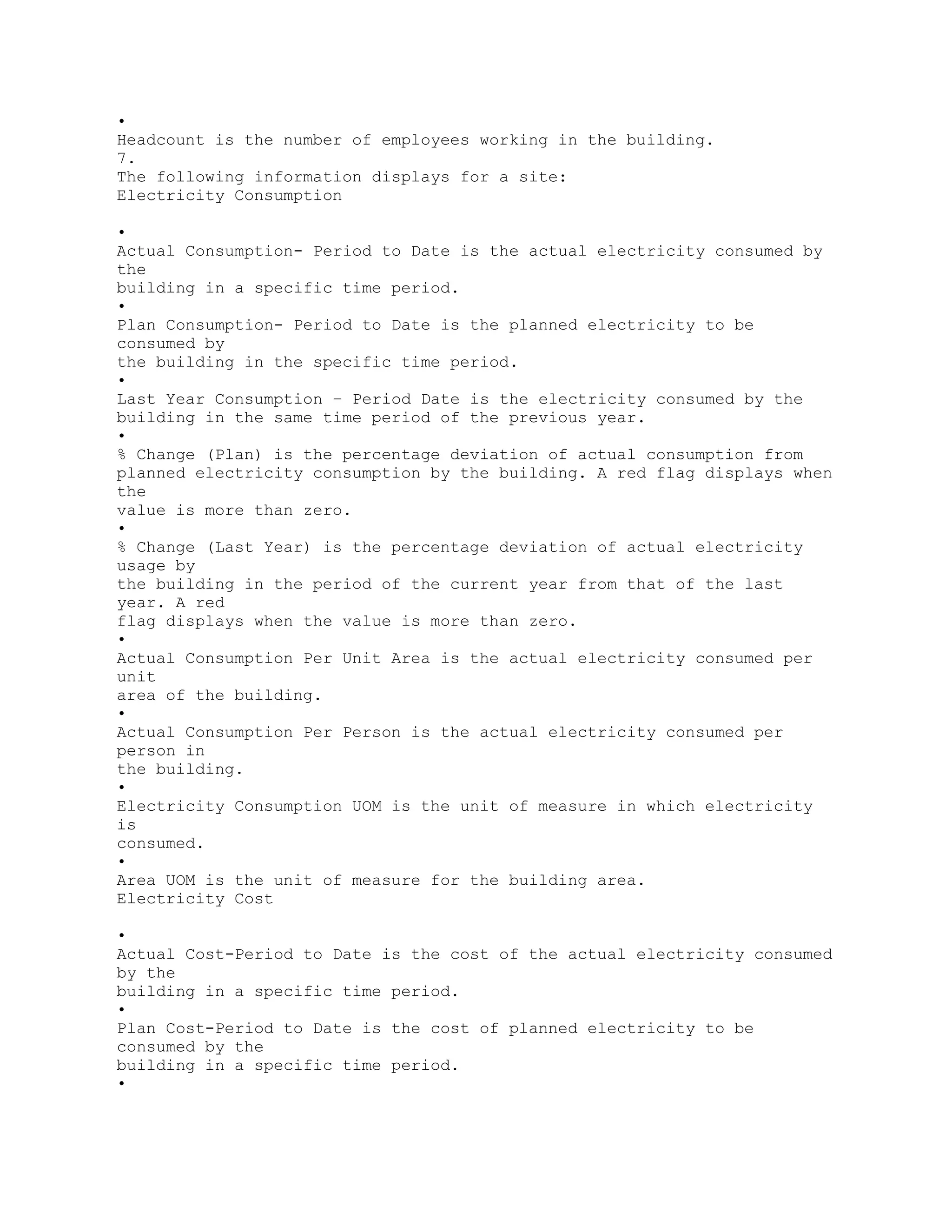 •
Headcount is the number of employees working in the building.
7.
The following information displays for a site:
Electricity Consumption
•
Actual Consumption- Period to Date is the actual electricity consumed by
the
building in a specific time period.
•
Plan Consumption- Period to Date is the planned electricity to be
consumed by
the building in the specific time period.
•
Last Year Consumption – Period Date is the electricity consumed by the
building in the same time period of the previous year.
•
% Change (Plan) is the percentage deviation of actual consumption from
planned electricity consumption by the building. A red flag displays when
the
value is more than zero.
•
% Change (Last Year) is the percentage deviation of actual electricity
usage by
the building in the period of the current year from that of the last
year. A red
flag displays when the value is more than zero.
•
Actual Consumption Per Unit Area is the actual electricity consumed per
unit
area of the building.
•
Actual Consumption Per Person is the actual electricity consumed per
person in
the building.
•
Electricity Consumption UOM is the unit of measure in which electricity
is
consumed.
•
Area UOM is the unit of measure for the building area.
Electricity Cost
•
Actual Cost-Period to Date is the cost of the actual electricity consumed
by the
building in a specific time period.
•
Plan Cost-Period to Date is the cost of planned electricity to be
consumed by the
building in a specific time period.
•
 