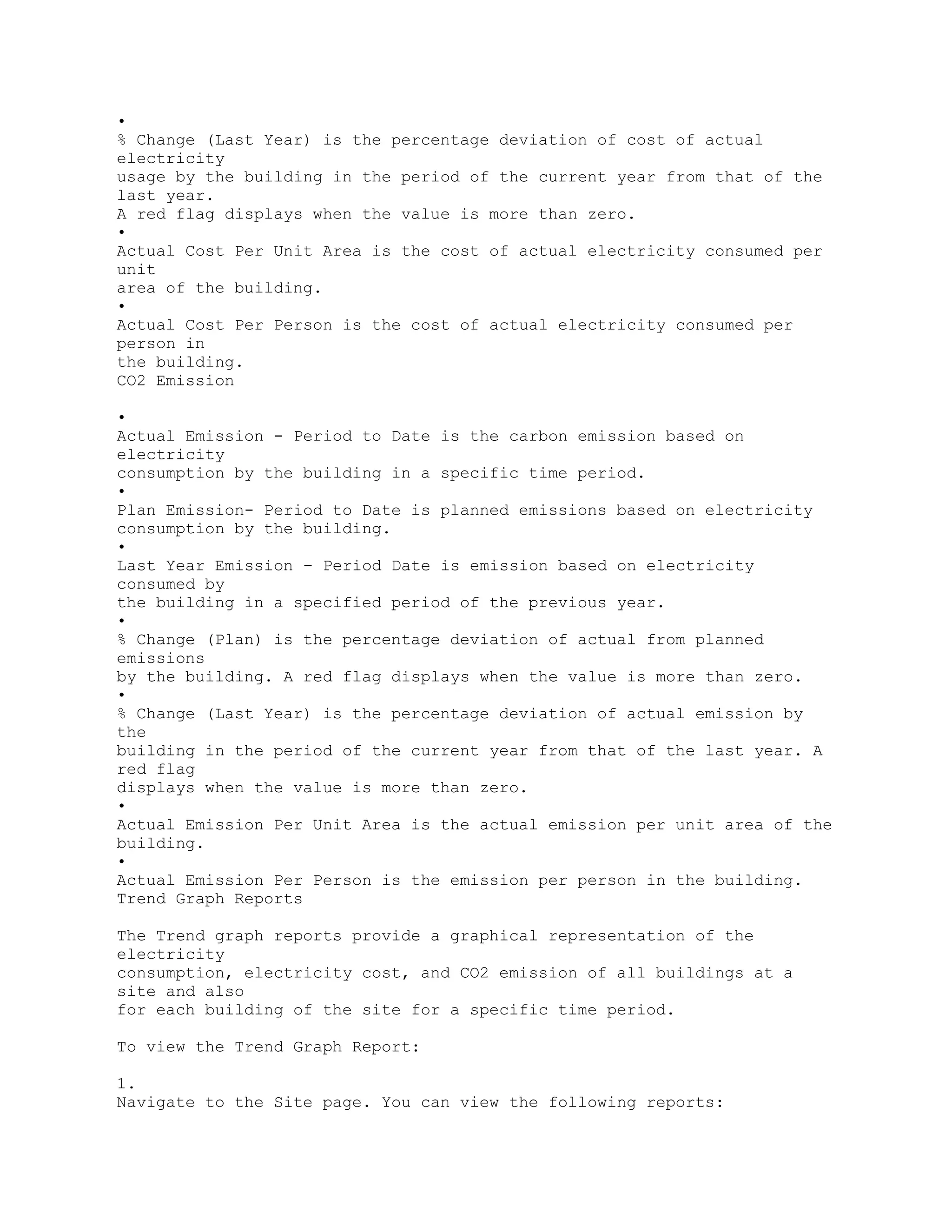 •
% Change (Last Year) is the percentage deviation of cost of actual
electricity
usage by the building in the period of the current year from that of the
last year.
A red flag displays when the value is more than zero.
•
Actual Cost Per Unit Area is the cost of actual electricity consumed per
unit
area of the building.
•
Actual Cost Per Person is the cost of actual electricity consumed per
person in
the building.
CO2 Emission
•
Actual Emission - Period to Date is the carbon emission based on
electricity
consumption by the building in a specific time period.
•
Plan Emission- Period to Date is planned emissions based on electricity
consumption by the building.
•
Last Year Emission – Period Date is emission based on electricity
consumed by
the building in a specified period of the previous year.
•
% Change (Plan) is the percentage deviation of actual from planned
emissions
by the building. A red flag displays when the value is more than zero.
•
% Change (Last Year) is the percentage deviation of actual emission by
the
building in the period of the current year from that of the last year. A
red flag
displays when the value is more than zero.
•
Actual Emission Per Unit Area is the actual emission per unit area of the
building.
•
Actual Emission Per Person is the emission per person in the building.
Trend Graph Reports
The Trend graph reports provide a graphical representation of the
electricity
consumption, electricity cost, and CO2 emission of all buildings at a
site and also
for each building of the site for a specific time period.
To view the Trend Graph Report:
1.
Navigate to the Site page. You can view the following reports:
 
