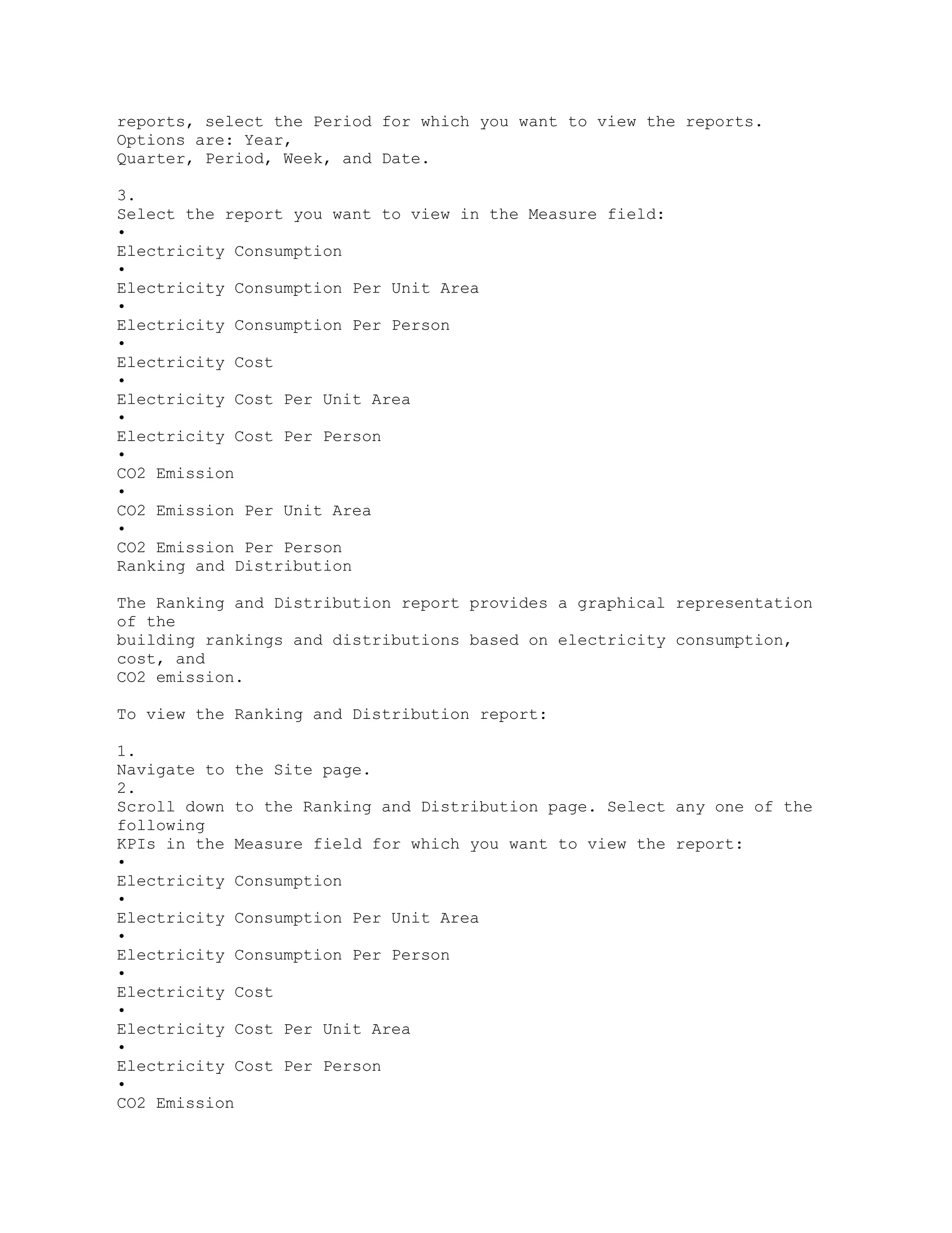 reports, select the Period for which you want to view the reports.
Options are: Year,
Quarter, Period, Week, and Date.
3.
Select the report you want to view in the Measure field:
•
Electricity Consumption
•
Electricity Consumption Per Unit Area
•
Electricity Consumption Per Person
•
Electricity Cost
•
Electricity Cost Per Unit Area
•
Electricity Cost Per Person
•
CO2 Emission
•
CO2 Emission Per Unit Area
•
CO2 Emission Per Person
Ranking and Distribution
The Ranking and Distribution report provides a graphical representation
of the
building rankings and distributions based on electricity consumption,
cost, and
CO2 emission.
To view the Ranking and Distribution report:
1.
Navigate to the Site page.
2.
Scroll down to the Ranking and Distribution page. Select any one of the
following
KPIs in the Measure field for which you want to view the report:
•
Electricity Consumption
•
Electricity Consumption Per Unit Area
•
Electricity Consumption Per Person
•
Electricity Cost
•
Electricity Cost Per Unit Area
•
Electricity Cost Per Person
•
CO2 Emission
 