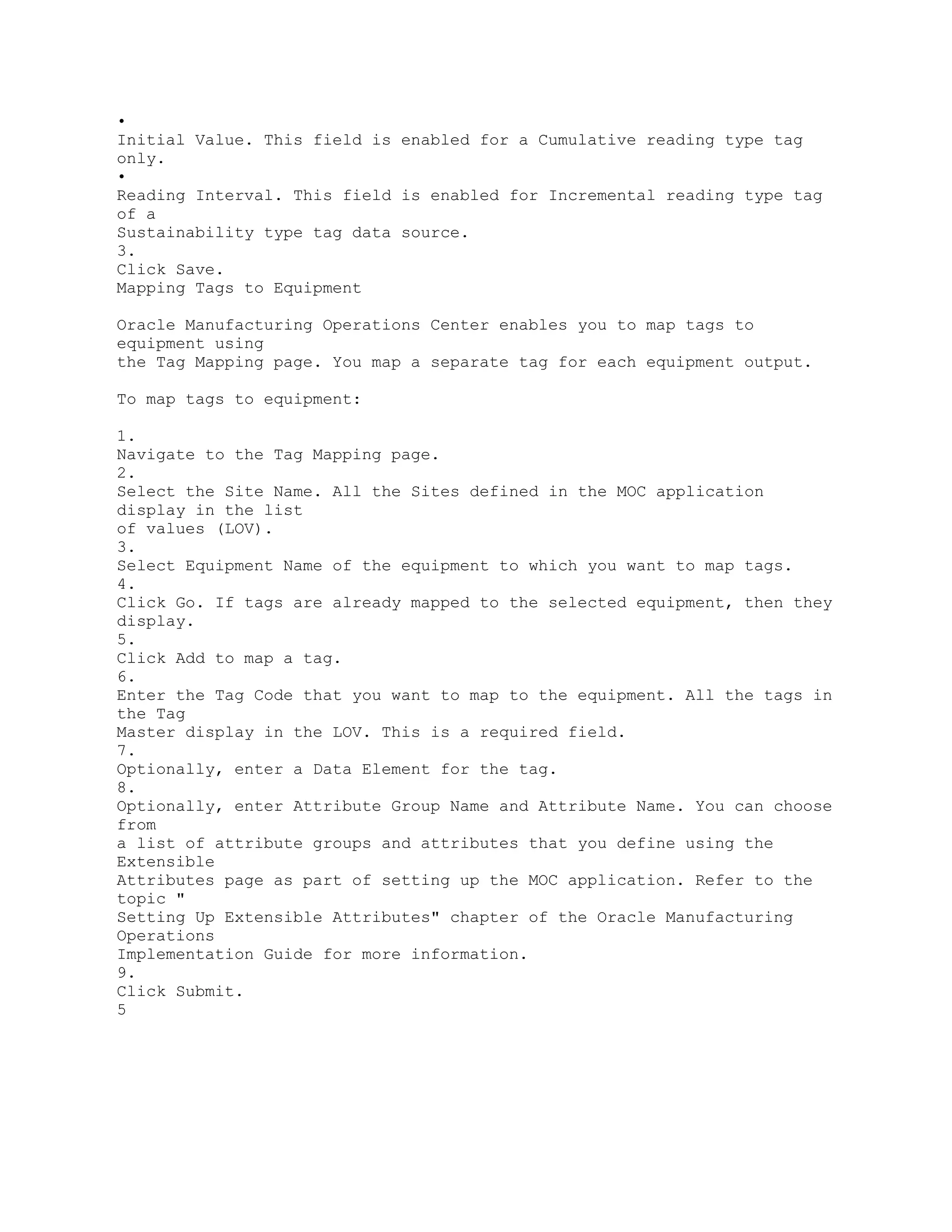 •
Initial Value. This field is enabled for a Cumulative reading type tag
only.
•
Reading Interval. This field is enabled for Incremental reading type tag
of a
Sustainability type tag data source.
3.
Click Save.
Mapping Tags to Equipment
Oracle Manufacturing Operations Center enables you to map tags to
equipment using
the Tag Mapping page. You map a separate tag for each equipment output.
To map tags to equipment:
1.
Navigate to the Tag Mapping page.
2.
Select the Site Name. All the Sites defined in the MOC application
display in the list
of values (LOV).
3.
Select Equipment Name of the equipment to which you want to map tags.
4.
Click Go. If tags are already mapped to the selected equipment, then they
display.
5.
Click Add to map a tag.
6.
Enter the Tag Code that you want to map to the equipment. All the tags in
the Tag
Master display in the LOV. This is a required field.
7.
Optionally, enter a Data Element for the tag.
8.
Optionally, enter Attribute Group Name and Attribute Name. You can choose
from
a list of attribute groups and attributes that you define using the
Extensible
Attributes page as part of setting up the MOC application. Refer to the
topic "
Setting Up Extensible Attributes" chapter of the Oracle Manufacturing
Operations
Implementation Guide for more information.
9.
Click Submit.
5
 