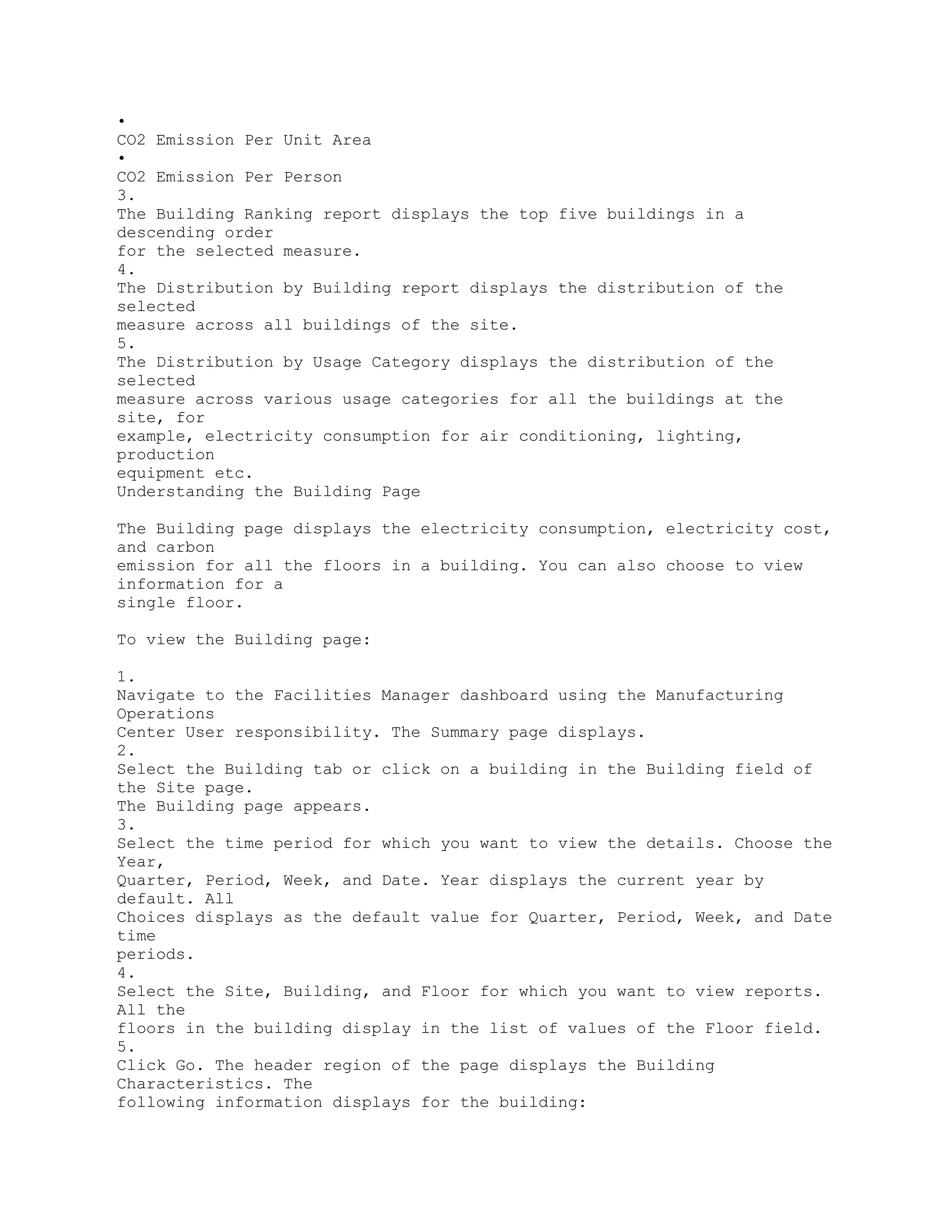 •
CO2 Emission Per Unit Area
•
CO2 Emission Per Person
3.
The Building Ranking report displays the top five buildings in a
descending order
for the selected measure.
4.
The Distribution by Building report displays the distribution of the
selected
measure across all buildings of the site.
5.
The Distribution by Usage Category displays the distribution of the
selected
measure across various usage categories for all the buildings at the
site, for
example, electricity consumption for air conditioning, lighting,
production
equipment etc.
Understanding the Building Page
The Building page displays the electricity consumption, electricity cost,
and carbon
emission for all the floors in a building. You can also choose to view
information for a
single floor.
To view the Building page:
1.
Navigate to the Facilities Manager dashboard using the Manufacturing
Operations
Center User responsibility. The Summary page displays.
2.
Select the Building tab or click on a building in the Building field of
the Site page.
The Building page appears.
3.
Select the time period for which you want to view the details. Choose the
Year,
Quarter, Period, Week, and Date. Year displays the current year by
default. All
Choices displays as the default value for Quarter, Period, Week, and Date
time
periods.
4.
Select the Site, Building, and Floor for which you want to view reports.
All the
floors in the building display in the list of values of the Floor field.
5.
Click Go. The header region of the page displays the Building
Characteristics. The
following information displays for the building:
 