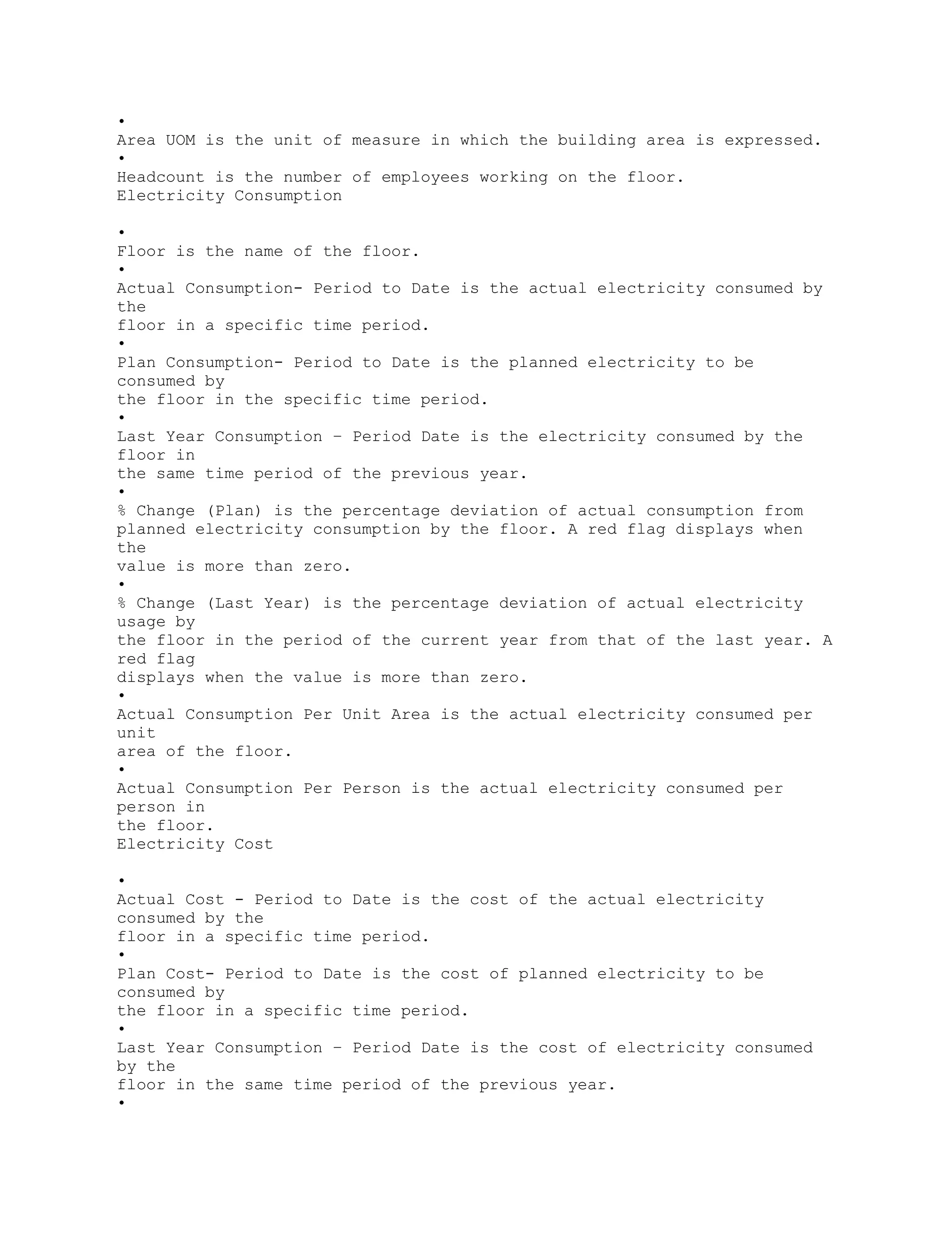 •
Area UOM is the unit of measure in which the building area is expressed.
•
Headcount is the number of employees working on the floor.
Electricity Consumption
•
Floor is the name of the floor.
•
Actual Consumption- Period to Date is the actual electricity consumed by
the
floor in a specific time period.
•
Plan Consumption- Period to Date is the planned electricity to be
consumed by
the floor in the specific time period.
•
Last Year Consumption – Period Date is the electricity consumed by the
floor in
the same time period of the previous year.
•
% Change (Plan) is the percentage deviation of actual consumption from
planned electricity consumption by the floor. A red flag displays when
the
value is more than zero.
•
% Change (Last Year) is the percentage deviation of actual electricity
usage by
the floor in the period of the current year from that of the last year. A
red flag
displays when the value is more than zero.
•
Actual Consumption Per Unit Area is the actual electricity consumed per
unit
area of the floor.
•
Actual Consumption Per Person is the actual electricity consumed per
person in
the floor.
Electricity Cost
•
Actual Cost - Period to Date is the cost of the actual electricity
consumed by the
floor in a specific time period.
•
Plan Cost- Period to Date is the cost of planned electricity to be
consumed by
the floor in a specific time period.
•
Last Year Consumption – Period Date is the cost of electricity consumed
by the
floor in the same time period of the previous year.
•
 