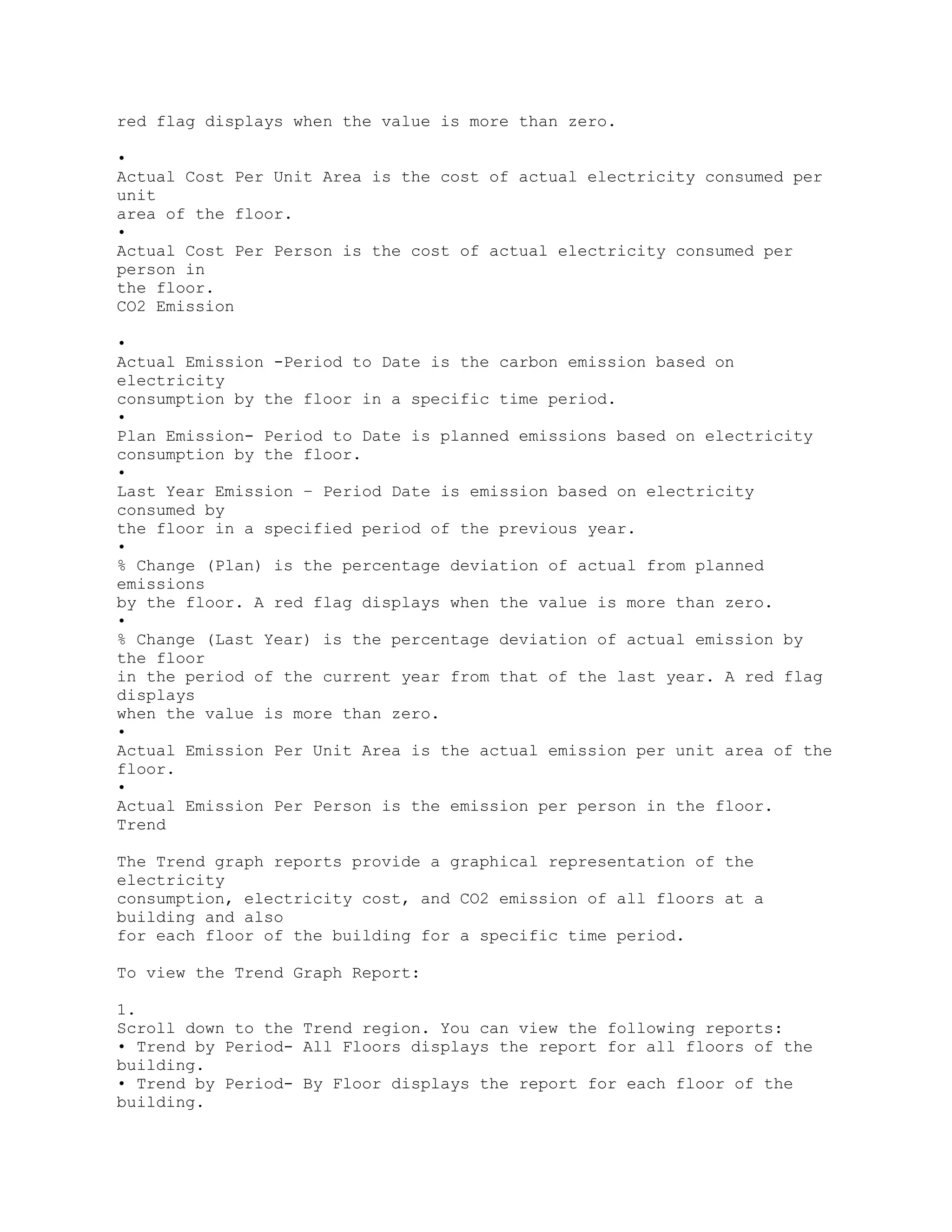 red flag displays when the value is more than zero.
•
Actual Cost Per Unit Area is the cost of actual electricity consumed per
unit
area of the floor.
•
Actual Cost Per Person is the cost of actual electricity consumed per
person in
the floor.
CO2 Emission
•
Actual Emission -Period to Date is the carbon emission based on
electricity
consumption by the floor in a specific time period.
•
Plan Emission- Period to Date is planned emissions based on electricity
consumption by the floor.
•
Last Year Emission – Period Date is emission based on electricity
consumed by
the floor in a specified period of the previous year.
•
% Change (Plan) is the percentage deviation of actual from planned
emissions
by the floor. A red flag displays when the value is more than zero.
•
% Change (Last Year) is the percentage deviation of actual emission by
the floor
in the period of the current year from that of the last year. A red flag
displays
when the value is more than zero.
•
Actual Emission Per Unit Area is the actual emission per unit area of the
floor.
•
Actual Emission Per Person is the emission per person in the floor.
Trend
The Trend graph reports provide a graphical representation of the
electricity
consumption, electricity cost, and CO2 emission of all floors at a
building and also
for each floor of the building for a specific time period.
To view the Trend Graph Report:
1.
Scroll down to the Trend region. You can view the following reports:
• Trend by Period- All Floors displays the report for all floors of the
building.
• Trend by Period- By Floor displays the report for each floor of the
building.
 