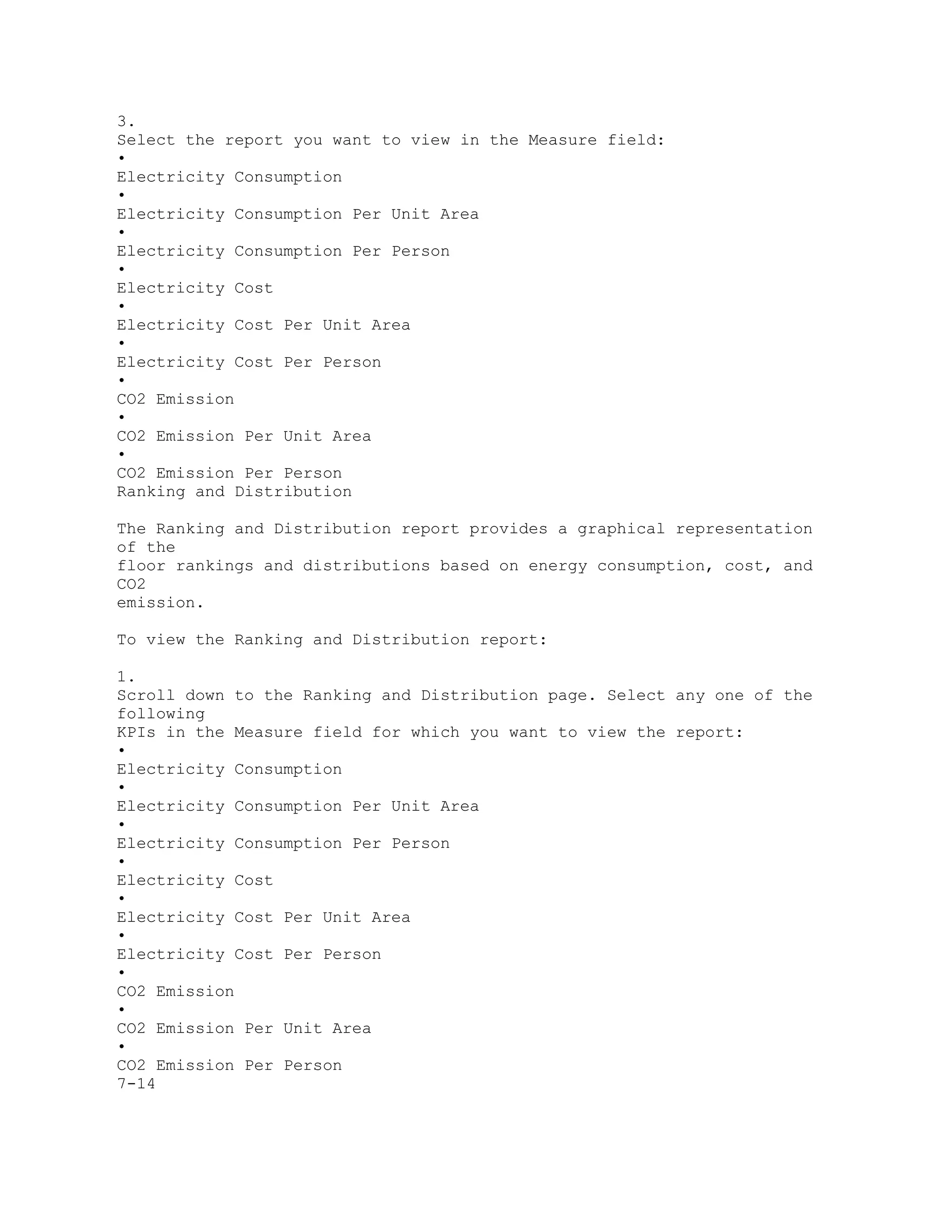 3.
Select the report you want to view in the Measure field:
•
Electricity Consumption
•
Electricity Consumption Per Unit Area
•
Electricity Consumption Per Person
•
Electricity Cost
•
Electricity Cost Per Unit Area
•
Electricity Cost Per Person
•
CO2 Emission
•
CO2 Emission Per Unit Area
•
CO2 Emission Per Person
Ranking and Distribution
The Ranking and Distribution report provides a graphical representation
of the
floor rankings and distributions based on energy consumption, cost, and
CO2
emission.
To view the Ranking and Distribution report:
1.
Scroll down to the Ranking and Distribution page. Select any one of the
following
KPIs in the Measure field for which you want to view the report:
•
Electricity Consumption
•
Electricity Consumption Per Unit Area
•
Electricity Consumption Per Person
•
Electricity Cost
•
Electricity Cost Per Unit Area
•
Electricity Cost Per Person
•
CO2 Emission
•
CO2 Emission Per Unit Area
•
CO2 Emission Per Person
7-14
 