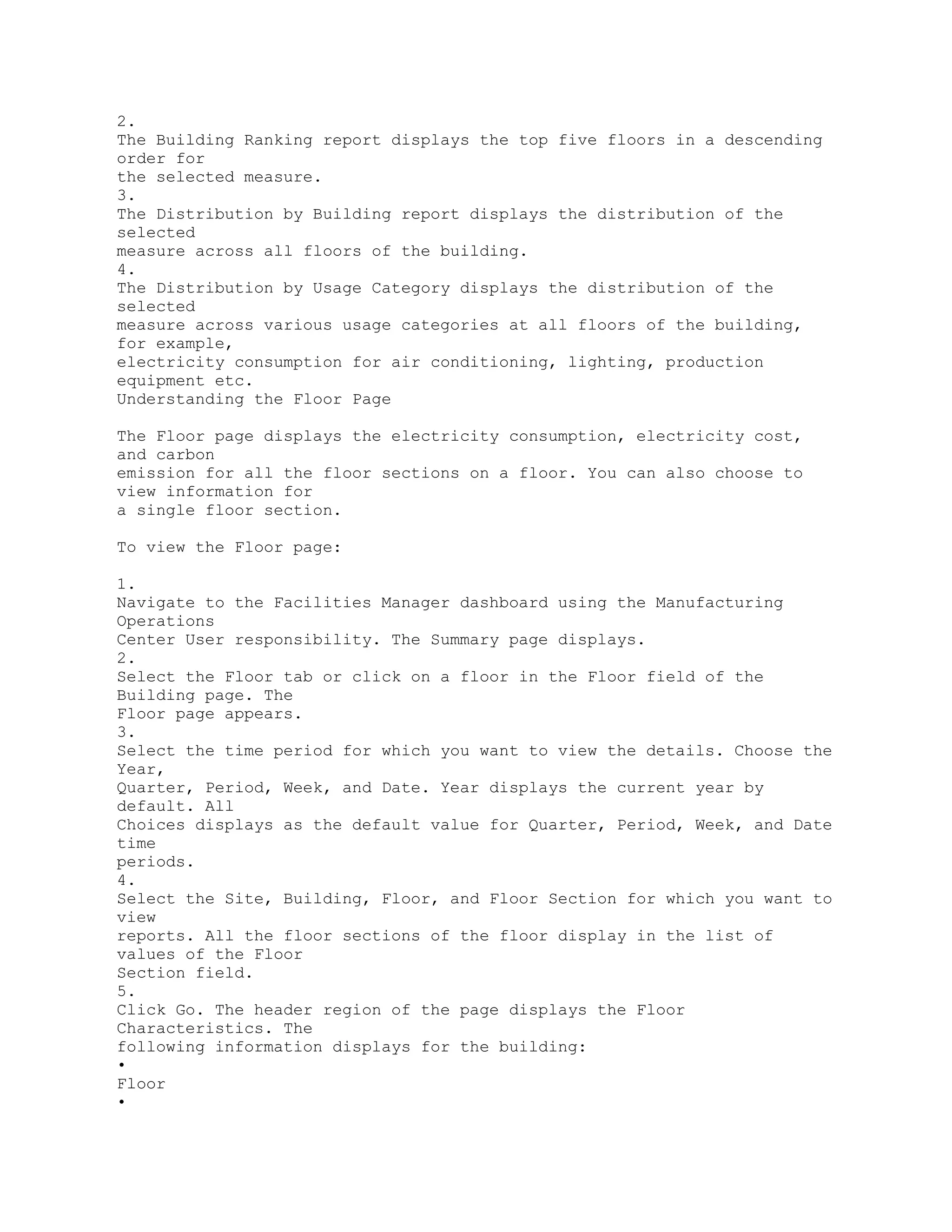 2.
The Building Ranking report displays the top five floors in a descending
order for
the selected measure.
3.
The Distribution by Building report displays the distribution of the
selected
measure across all floors of the building.
4.
The Distribution by Usage Category displays the distribution of the
selected
measure across various usage categories at all floors of the building,
for example,
electricity consumption for air conditioning, lighting, production
equipment etc.
Understanding the Floor Page
The Floor page displays the electricity consumption, electricity cost,
and carbon
emission for all the floor sections on a floor. You can also choose to
view information for
a single floor section.
To view the Floor page:
1.
Navigate to the Facilities Manager dashboard using the Manufacturing
Operations
Center User responsibility. The Summary page displays.
2.
Select the Floor tab or click on a floor in the Floor field of the
Building page. The
Floor page appears.
3.
Select the time period for which you want to view the details. Choose the
Year,
Quarter, Period, Week, and Date. Year displays the current year by
default. All
Choices displays as the default value for Quarter, Period, Week, and Date
time
periods.
4.
Select the Site, Building, Floor, and Floor Section for which you want to
view
reports. All the floor sections of the floor display in the list of
values of the Floor
Section field.
5.
Click Go. The header region of the page displays the Floor
Characteristics. The
following information displays for the building:
•
Floor
•
 