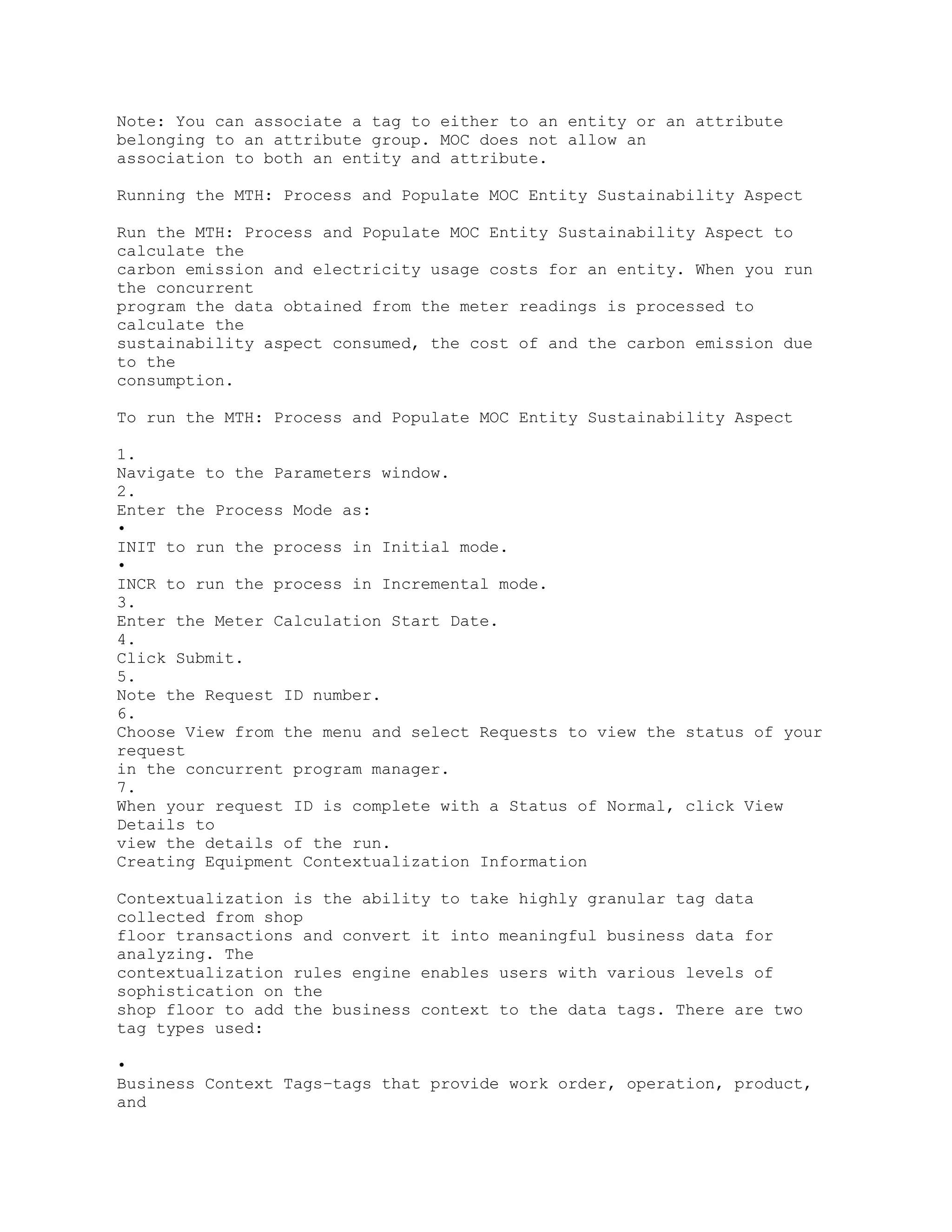 Note: You can associate a tag to either to an entity or an attribute
belonging to an attribute group. MOC does not allow an
association to both an entity and attribute.
Running the MTH: Process and Populate MOC Entity Sustainability Aspect
Run the MTH: Process and Populate MOC Entity Sustainability Aspect to
calculate the
carbon emission and electricity usage costs for an entity. When you run
the concurrent
program the data obtained from the meter readings is processed to
calculate the
sustainability aspect consumed, the cost of and the carbon emission due
to the
consumption.
To run the MTH: Process and Populate MOC Entity Sustainability Aspect
1.
Navigate to the Parameters window.
2.
Enter the Process Mode as:
•
INIT to run the process in Initial mode.
•
INCR to run the process in Incremental mode.
3.
Enter the Meter Calculation Start Date.
4.
Click Submit.
5.
Note the Request ID number.
6.
Choose View from the menu and select Requests to view the status of your
request
in the concurrent program manager.
7.
When your request ID is complete with a Status of Normal, click View
Details to
view the details of the run.
Creating Equipment Contextualization Information
Contextualization is the ability to take highly granular tag data
collected from shop
floor transactions and convert it into meaningful business data for
analyzing. The
contextualization rules engine enables users with various levels of
sophistication on the
shop floor to add the business context to the data tags. There are two
tag types used:
•
Business Context Tags–tags that provide work order, operation, product,
and
 