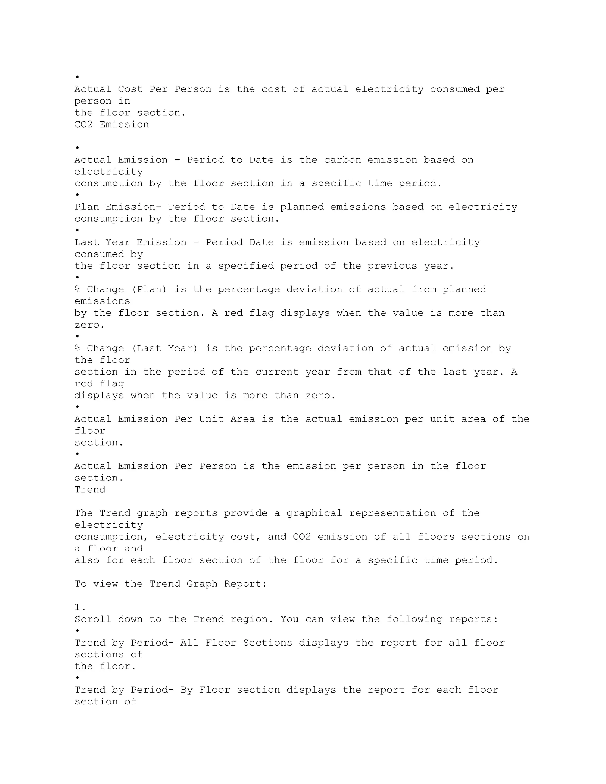 •
Actual Cost Per Person is the cost of actual electricity consumed per
person in
the floor section.
CO2 Emission
•
Actual Emission - Period to Date is the carbon emission based on
electricity
consumption by the floor section in a specific time period.
•
Plan Emission- Period to Date is planned emissions based on electricity
consumption by the floor section.
•
Last Year Emission – Period Date is emission based on electricity
consumed by
the floor section in a specified period of the previous year.
•
% Change (Plan) is the percentage deviation of actual from planned
emissions
by the floor section. A red flag displays when the value is more than
zero.
•
% Change (Last Year) is the percentage deviation of actual emission by
the floor
section in the period of the current year from that of the last year. A
red flag
displays when the value is more than zero.
•
Actual Emission Per Unit Area is the actual emission per unit area of the
floor
section.
•
Actual Emission Per Person is the emission per person in the floor
section.
Trend
The Trend graph reports provide a graphical representation of the
electricity
consumption, electricity cost, and CO2 emission of all floors sections on
a floor and
also for each floor section of the floor for a specific time period.
To view the Trend Graph Report:
1.
Scroll down to the Trend region. You can view the following reports:
•
Trend by Period- All Floor Sections displays the report for all floor
sections of
the floor.
•
Trend by Period- By Floor section displays the report for each floor
section of
 
