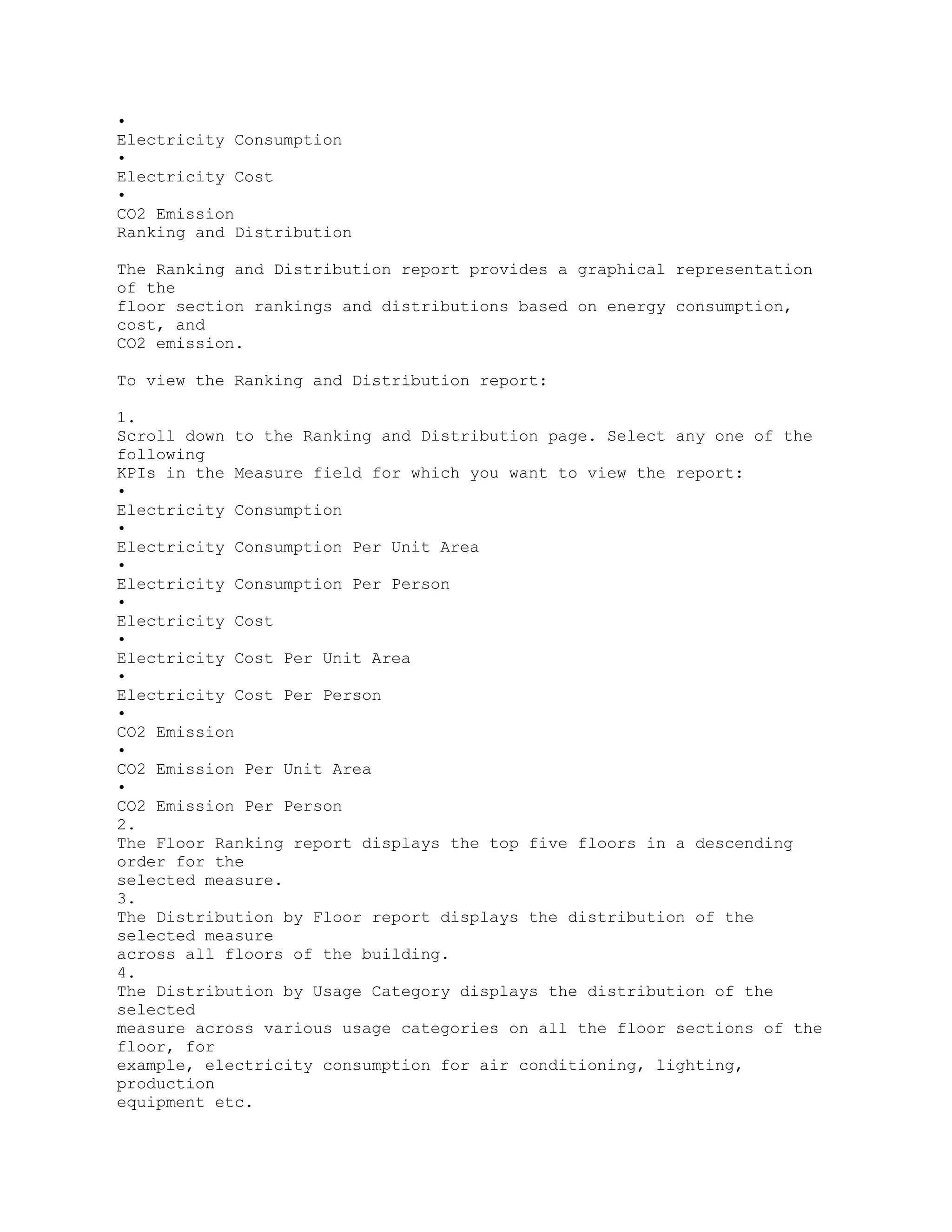 •
Electricity Consumption
•
Electricity Cost
•
CO2 Emission
Ranking and Distribution
The Ranking and Distribution report provides a graphical representation
of the
floor section rankings and distributions based on energy consumption,
cost, and
CO2 emission.
To view the Ranking and Distribution report:
1.
Scroll down to the Ranking and Distribution page. Select any one of the
following
KPIs in the Measure field for which you want to view the report:
•
Electricity Consumption
•
Electricity Consumption Per Unit Area
•
Electricity Consumption Per Person
•
Electricity Cost
•
Electricity Cost Per Unit Area
•
Electricity Cost Per Person
•
CO2 Emission
•
CO2 Emission Per Unit Area
•
CO2 Emission Per Person
2.
The Floor Ranking report displays the top five floors in a descending
order for the
selected measure.
3.
The Distribution by Floor report displays the distribution of the
selected measure
across all floors of the building.
4.
The Distribution by Usage Category displays the distribution of the
selected
measure across various usage categories on all the floor sections of the
floor, for
example, electricity consumption for air conditioning, lighting,
production
equipment etc.
 