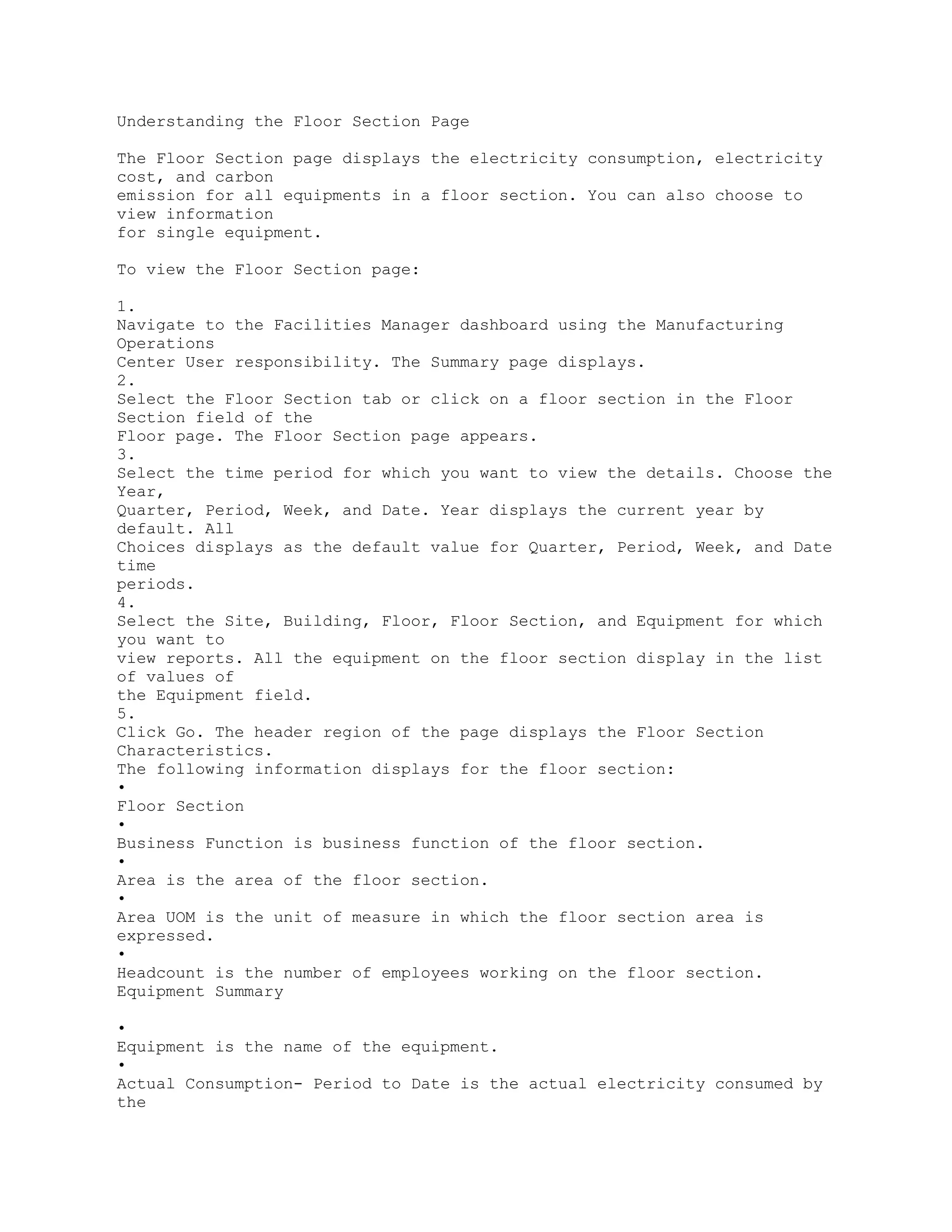 Understanding the Floor Section Page
The Floor Section page displays the electricity consumption, electricity
cost, and carbon
emission for all equipments in a floor section. You can also choose to
view information
for single equipment.
To view the Floor Section page:
1.
Navigate to the Facilities Manager dashboard using the Manufacturing
Operations
Center User responsibility. The Summary page displays.
2.
Select the Floor Section tab or click on a floor section in the Floor
Section field of the
Floor page. The Floor Section page appears.
3.
Select the time period for which you want to view the details. Choose the
Year,
Quarter, Period, Week, and Date. Year displays the current year by
default. All
Choices displays as the default value for Quarter, Period, Week, and Date
time
periods.
4.
Select the Site, Building, Floor, Floor Section, and Equipment for which
you want to
view reports. All the equipment on the floor section display in the list
of values of
the Equipment field.
5.
Click Go. The header region of the page displays the Floor Section
Characteristics.
The following information displays for the floor section:
•
Floor Section
•
Business Function is business function of the floor section.
•
Area is the area of the floor section.
•
Area UOM is the unit of measure in which the floor section area is
expressed.
•
Headcount is the number of employees working on the floor section.
Equipment Summary
•
Equipment is the name of the equipment.
•
Actual Consumption- Period to Date is the actual electricity consumed by
the
 