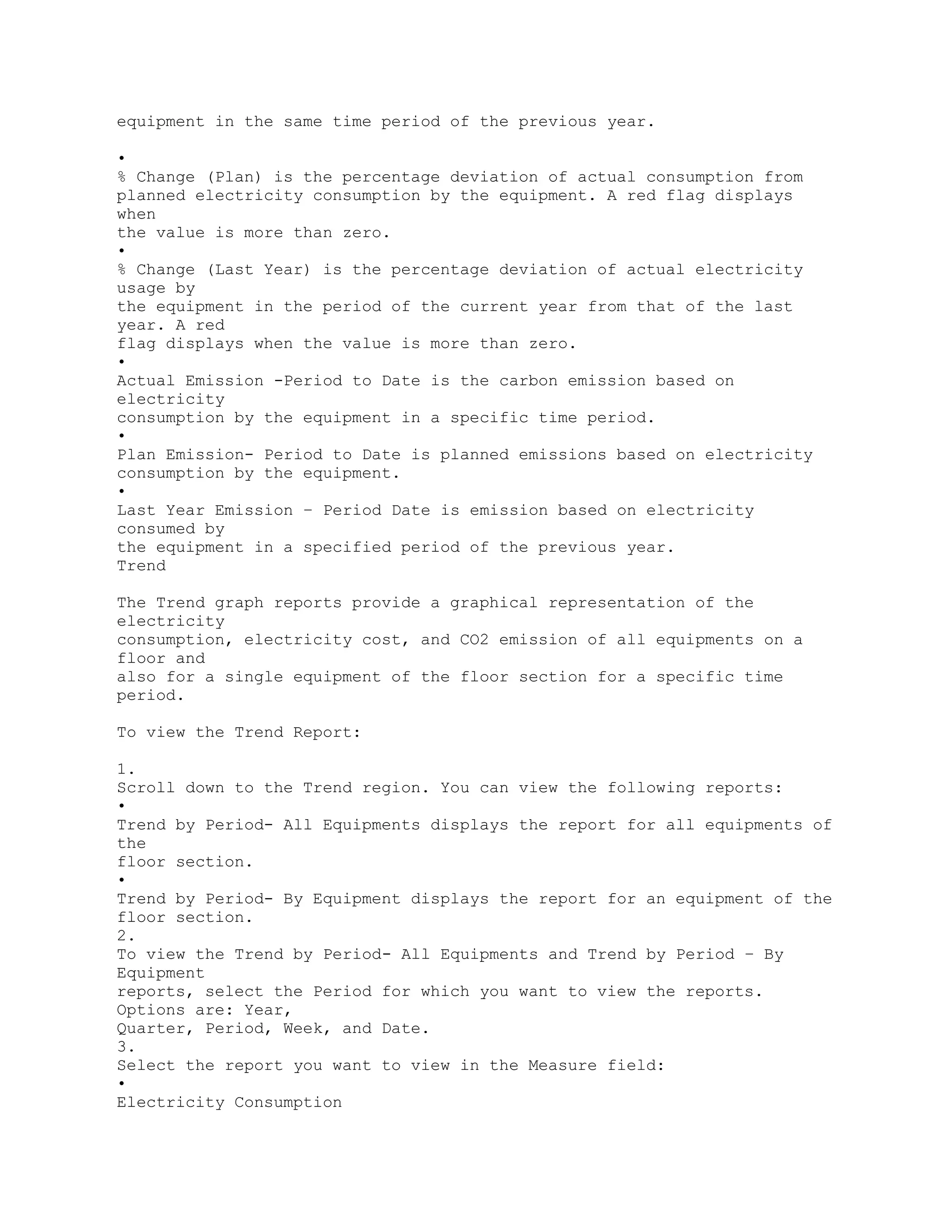 equipment in the same time period of the previous year.
•
% Change (Plan) is the percentage deviation of actual consumption from
planned electricity consumption by the equipment. A red flag displays
when
the value is more than zero.
•
% Change (Last Year) is the percentage deviation of actual electricity
usage by
the equipment in the period of the current year from that of the last
year. A red
flag displays when the value is more than zero.
•
Actual Emission -Period to Date is the carbon emission based on
electricity
consumption by the equipment in a specific time period.
•
Plan Emission- Period to Date is planned emissions based on electricity
consumption by the equipment.
•
Last Year Emission – Period Date is emission based on electricity
consumed by
the equipment in a specified period of the previous year.
Trend
The Trend graph reports provide a graphical representation of the
electricity
consumption, electricity cost, and CO2 emission of all equipments on a
floor and
also for a single equipment of the floor section for a specific time
period.
To view the Trend Report:
1.
Scroll down to the Trend region. You can view the following reports:
•
Trend by Period- All Equipments displays the report for all equipments of
the
floor section.
•
Trend by Period- By Equipment displays the report for an equipment of the
floor section.
2.
To view the Trend by Period- All Equipments and Trend by Period – By
Equipment
reports, select the Period for which you want to view the reports.
Options are: Year,
Quarter, Period, Week, and Date.
3.
Select the report you want to view in the Measure field:
•
Electricity Consumption
 