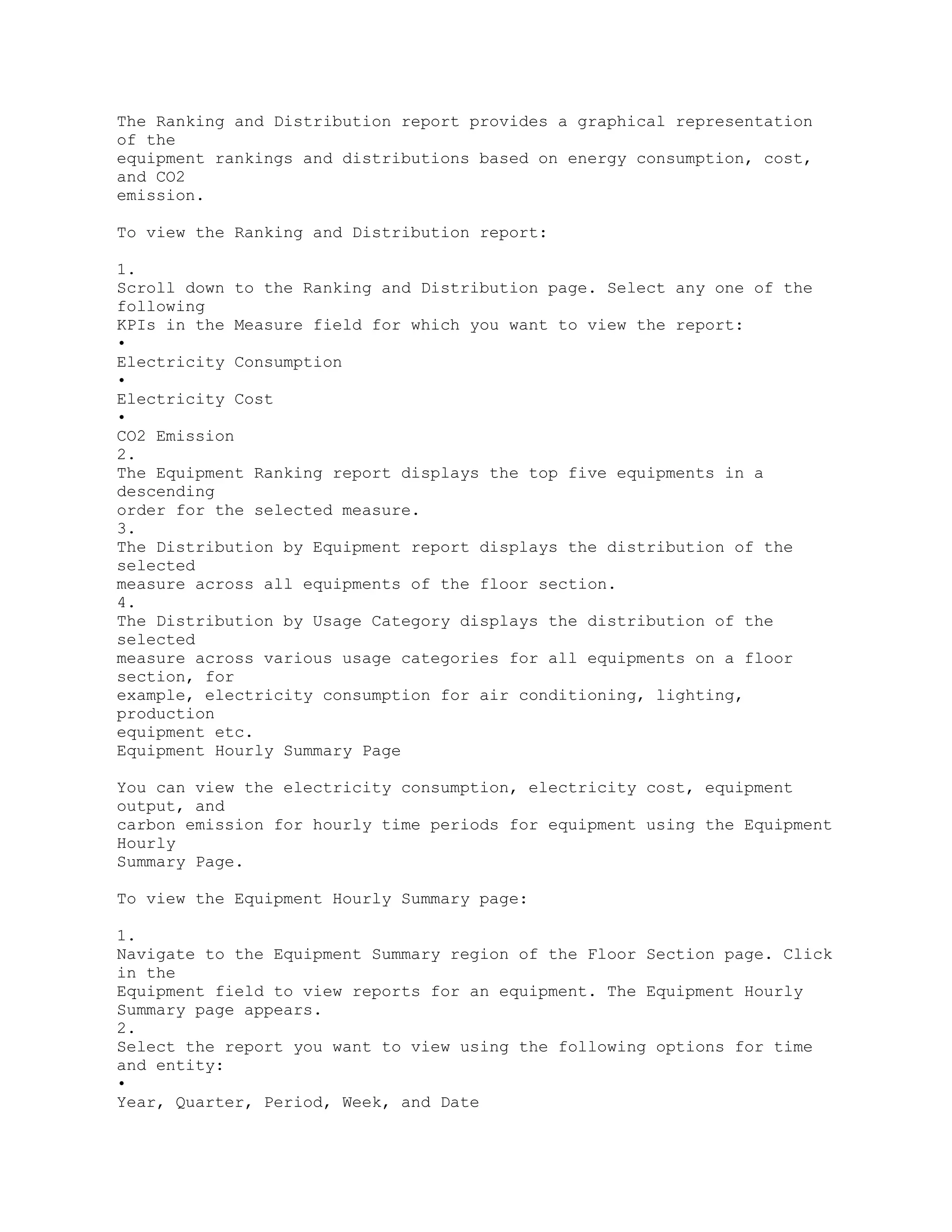 The Ranking and Distribution report provides a graphical representation
of the
equipment rankings and distributions based on energy consumption, cost,
and CO2
emission.
To view the Ranking and Distribution report:
1.
Scroll down to the Ranking and Distribution page. Select any one of the
following
KPIs in the Measure field for which you want to view the report:
•
Electricity Consumption
•
Electricity Cost
•
CO2 Emission
2.
The Equipment Ranking report displays the top five equipments in a
descending
order for the selected measure.
3.
The Distribution by Equipment report displays the distribution of the
selected
measure across all equipments of the floor section.
4.
The Distribution by Usage Category displays the distribution of the
selected
measure across various usage categories for all equipments on a floor
section, for
example, electricity consumption for air conditioning, lighting,
production
equipment etc.
Equipment Hourly Summary Page
You can view the electricity consumption, electricity cost, equipment
output, and
carbon emission for hourly time periods for equipment using the Equipment
Hourly
Summary Page.
To view the Equipment Hourly Summary page:
1.
Navigate to the Equipment Summary region of the Floor Section page. Click
in the
Equipment field to view reports for an equipment. The Equipment Hourly
Summary page appears.
2.
Select the report you want to view using the following options for time
and entity:
•
Year, Quarter, Period, Week, and Date
 