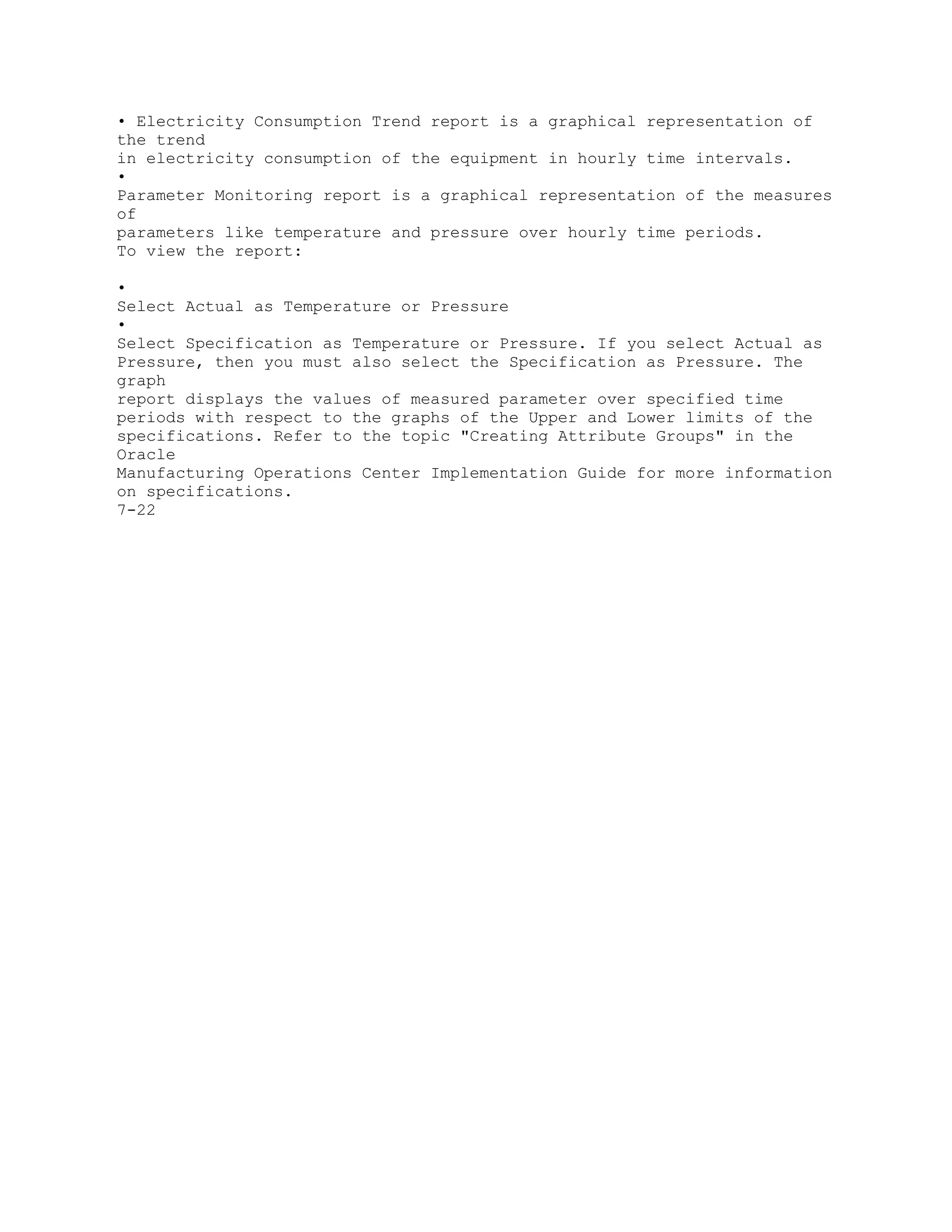• Electricity Consumption Trend report is a graphical representation of
the trend
in electricity consumption of the equipment in hourly time intervals.
•
Parameter Monitoring report is a graphical representation of the measures
of
parameters like temperature and pressure over hourly time periods.
To view the report:
•
Select Actual as Temperature or Pressure
•
Select Specification as Temperature or Pressure. If you select Actual as
Pressure, then you must also select the Specification as Pressure. The
graph
report displays the values of measured parameter over specified time
periods with respect to the graphs of the Upper and Lower limits of the
specifications. Refer to the topic "Creating Attribute Groups" in the
Oracle
Manufacturing Operations Center Implementation Guide for more information
on specifications.
7-22
 