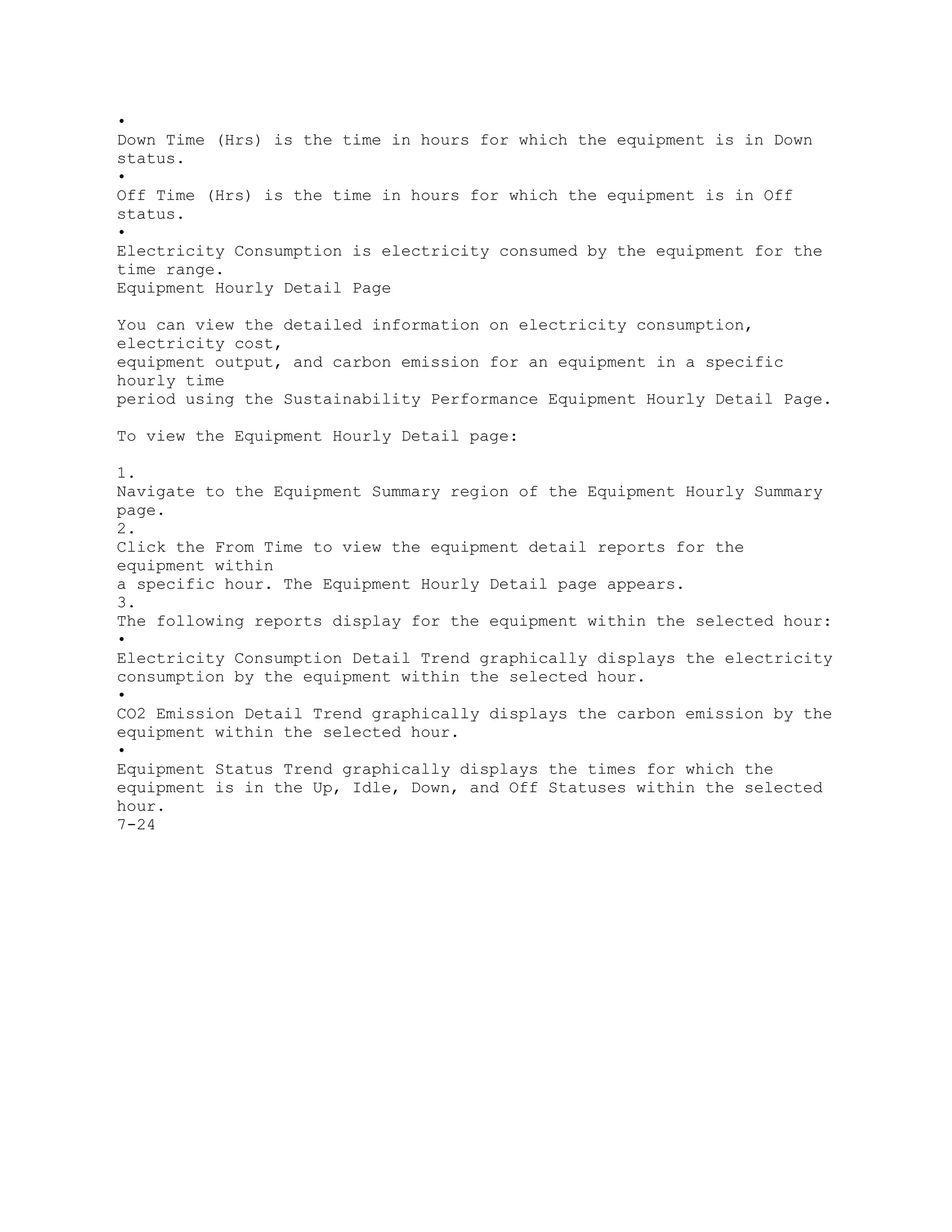 •
Down Time (Hrs) is the time in hours for which the equipment is in Down
status.
•
Off Time (Hrs) is the time in hours for which the equipment is in Off
status.
•
Electricity Consumption is electricity consumed by the equipment for the
time range.
Equipment Hourly Detail Page
You can view the detailed information on electricity consumption,
electricity cost,
equipment output, and carbon emission for an equipment in a specific
hourly time
period using the Sustainability Performance Equipment Hourly Detail Page.
To view the Equipment Hourly Detail page:
1.
Navigate to the Equipment Summary region of the Equipment Hourly Summary
page.
2.
Click the From Time to view the equipment detail reports for the
equipment within
a specific hour. The Equipment Hourly Detail page appears.
3.
The following reports display for the equipment within the selected hour:
•
Electricity Consumption Detail Trend graphically displays the electricity
consumption by the equipment within the selected hour.
•
CO2 Emission Detail Trend graphically displays the carbon emission by the
equipment within the selected hour.
•
Equipment Status Trend graphically displays the times for which the
equipment is in the Up, Idle, Down, and Off Statuses within the selected
hour.
7-24
 