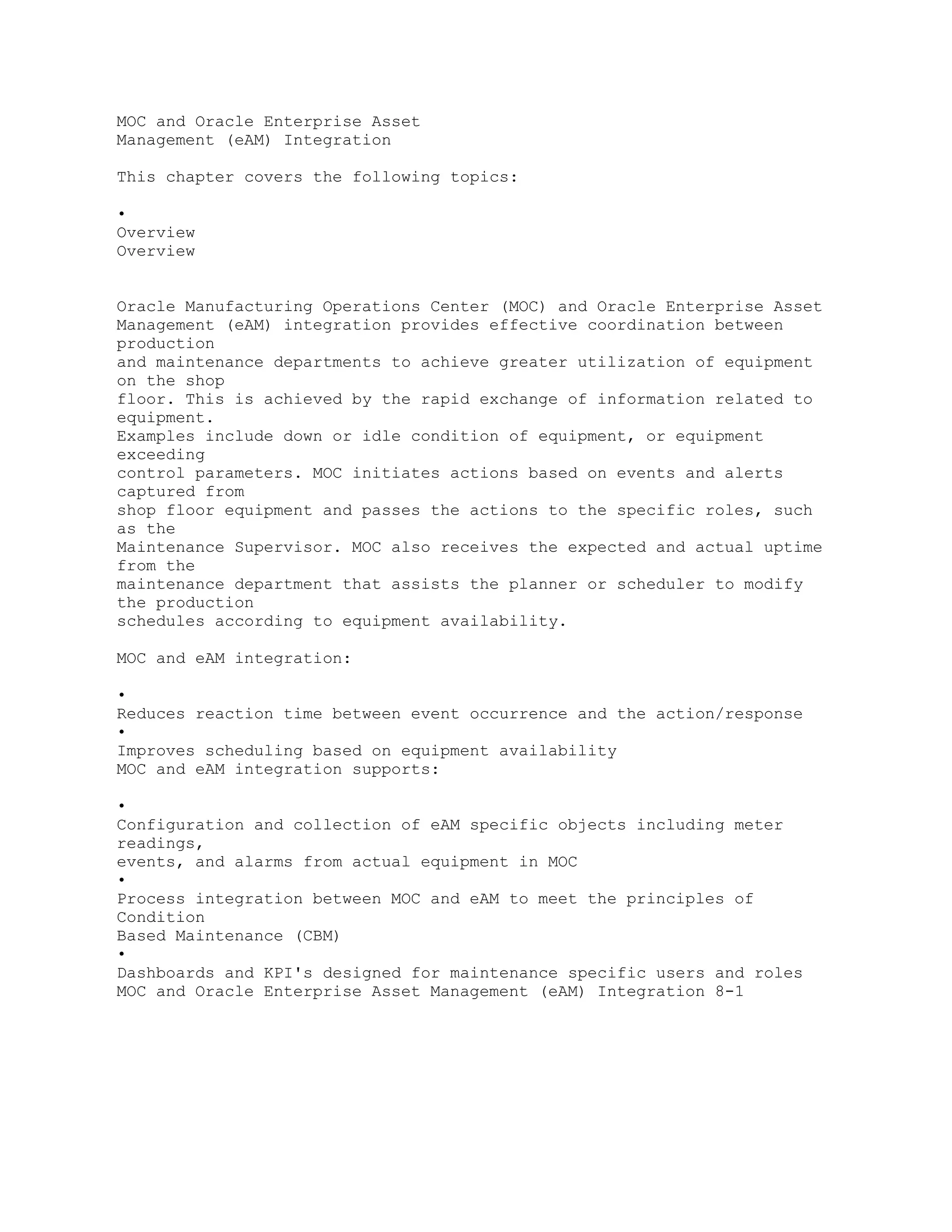 MOC and Oracle Enterprise Asset
Management (eAM) Integration
This chapter covers the following topics:
•
Overview
Overview
Oracle Manufacturing Operations Center (MOC) and Oracle Enterprise Asset
Management (eAM) integration provides effective coordination between
production
and maintenance departments to achieve greater utilization of equipment
on the shop
floor. This is achieved by the rapid exchange of information related to
equipment.
Examples include down or idle condition of equipment, or equipment
exceeding
control parameters. MOC initiates actions based on events and alerts
captured from
shop floor equipment and passes the actions to the specific roles, such
as the
Maintenance Supervisor. MOC also receives the expected and actual uptime
from the
maintenance department that assists the planner or scheduler to modify
the production
schedules according to equipment availability.
MOC and eAM integration:
•
Reduces reaction time between event occurrence and the action/response
•
Improves scheduling based on equipment availability
MOC and eAM integration supports:
•
Configuration and collection of eAM specific objects including meter
readings,
events, and alarms from actual equipment in MOC
•
Process integration between MOC and eAM to meet the principles of
Condition
Based Maintenance (CBM)
•
Dashboards and KPI's designed for maintenance specific users and roles
MOC and Oracle Enterprise Asset Management (eAM) Integration 8-1
 