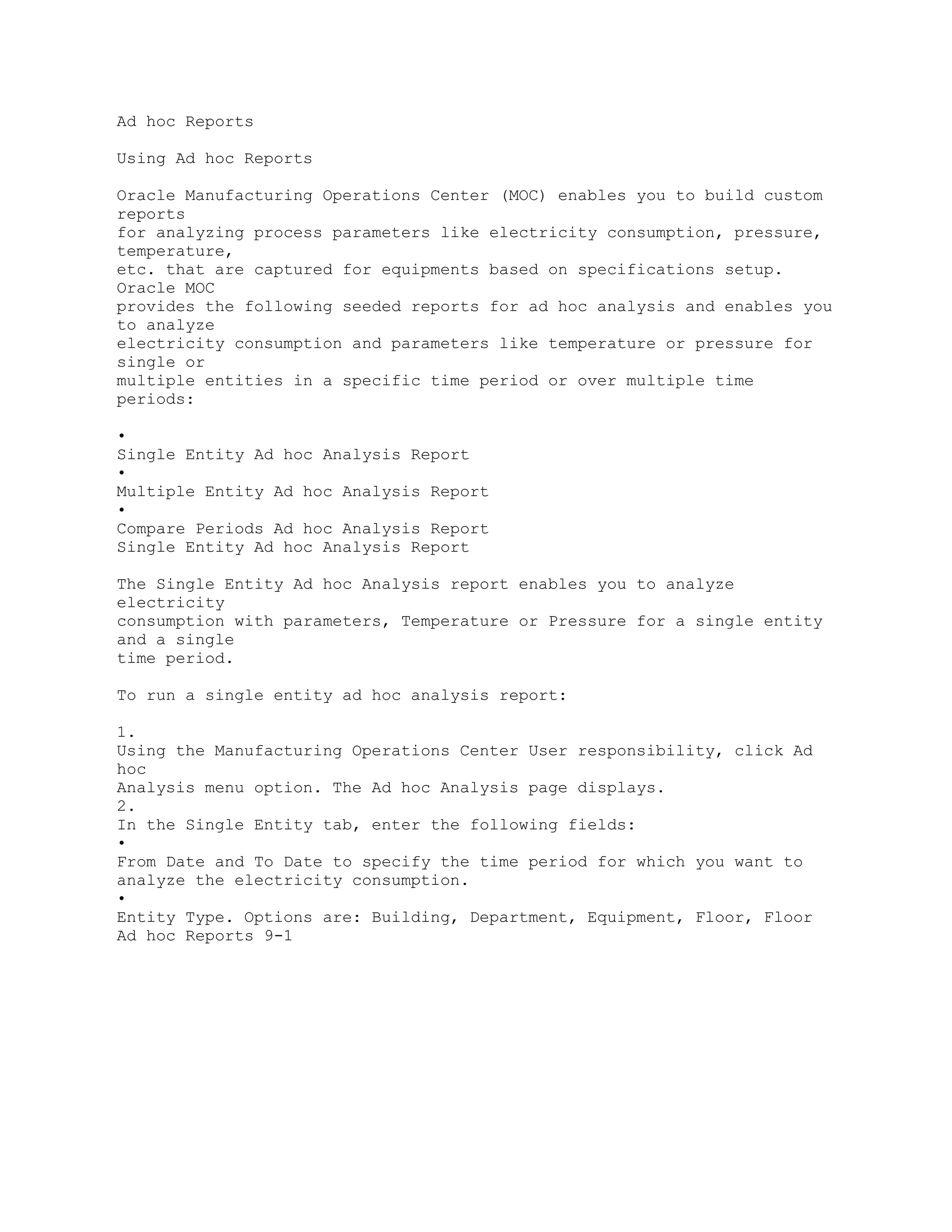 Ad hoc Reports
Using Ad hoc Reports
Oracle Manufacturing Operations Center (MOC) enables you to build custom
reports
for analyzing process parameters like electricity consumption, pressure,
temperature,
etc. that are captured for equipments based on specifications setup.
Oracle MOC
provides the following seeded reports for ad hoc analysis and enables you
to analyze
electricity consumption and parameters like temperature or pressure for
single or
multiple entities in a specific time period or over multiple time
periods:
•
Single Entity Ad hoc Analysis Report
•
Multiple Entity Ad hoc Analysis Report
•
Compare Periods Ad hoc Analysis Report
Single Entity Ad hoc Analysis Report
The Single Entity Ad hoc Analysis report enables you to analyze
electricity
consumption with parameters, Temperature or Pressure for a single entity
and a single
time period.
To run a single entity ad hoc analysis report:
1.
Using the Manufacturing Operations Center User responsibility, click Ad
hoc
Analysis menu option. The Ad hoc Analysis page displays.
2.
In the Single Entity tab, enter the following fields:
•
From Date and To Date to specify the time period for which you want to
analyze the electricity consumption.
•
Entity Type. Options are: Building, Department, Equipment, Floor, Floor
Ad hoc Reports 9-1
 